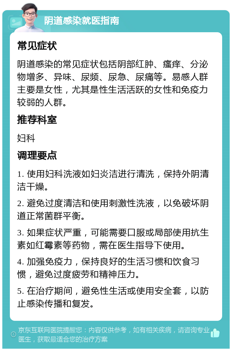 阴道感染就医指南 常见症状 阴道感染的常见症状包括阴部红肿、瘙痒、分泌物增多、异味、尿频、尿急、尿痛等。易感人群主要是女性，尤其是性生活活跃的女性和免疫力较弱的人群。 推荐科室 妇科 调理要点 1. 使用妇科洗液如妇炎洁进行清洗，保持外阴清洁干燥。 2. 避免过度清洁和使用刺激性洗液，以免破坏阴道正常菌群平衡。 3. 如果症状严重，可能需要口服或局部使用抗生素如红霉素等药物，需在医生指导下使用。 4. 加强免疫力，保持良好的生活习惯和饮食习惯，避免过度疲劳和精神压力。 5. 在治疗期间，避免性生活或使用安全套，以防止感染传播和复发。