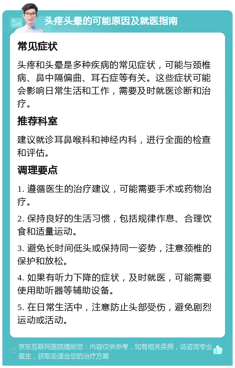 头疼头晕的可能原因及就医指南 常见症状 头疼和头晕是多种疾病的常见症状，可能与颈椎病、鼻中隔偏曲、耳石症等有关。这些症状可能会影响日常生活和工作，需要及时就医诊断和治疗。 推荐科室 建议就诊耳鼻喉科和神经内科，进行全面的检查和评估。 调理要点 1. 遵循医生的治疗建议，可能需要手术或药物治疗。 2. 保持良好的生活习惯，包括规律作息、合理饮食和适量运动。 3. 避免长时间低头或保持同一姿势，注意颈椎的保护和放松。 4. 如果有听力下降的症状，及时就医，可能需要使用助听器等辅助设备。 5. 在日常生活中，注意防止头部受伤，避免剧烈运动或活动。