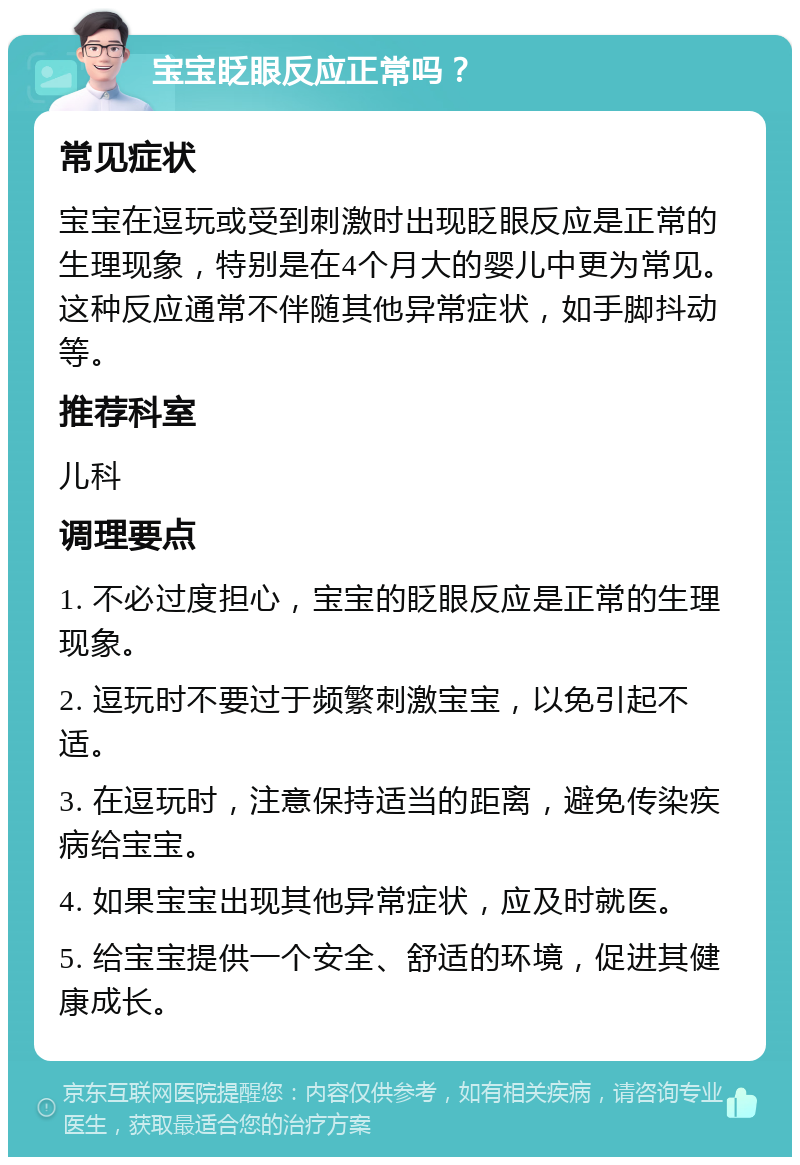 宝宝眨眼反应正常吗？ 常见症状 宝宝在逗玩或受到刺激时出现眨眼反应是正常的生理现象，特别是在4个月大的婴儿中更为常见。这种反应通常不伴随其他异常症状，如手脚抖动等。 推荐科室 儿科 调理要点 1. 不必过度担心，宝宝的眨眼反应是正常的生理现象。 2. 逗玩时不要过于频繁刺激宝宝，以免引起不适。 3. 在逗玩时，注意保持适当的距离，避免传染疾病给宝宝。 4. 如果宝宝出现其他异常症状，应及时就医。 5. 给宝宝提供一个安全、舒适的环境，促进其健康成长。