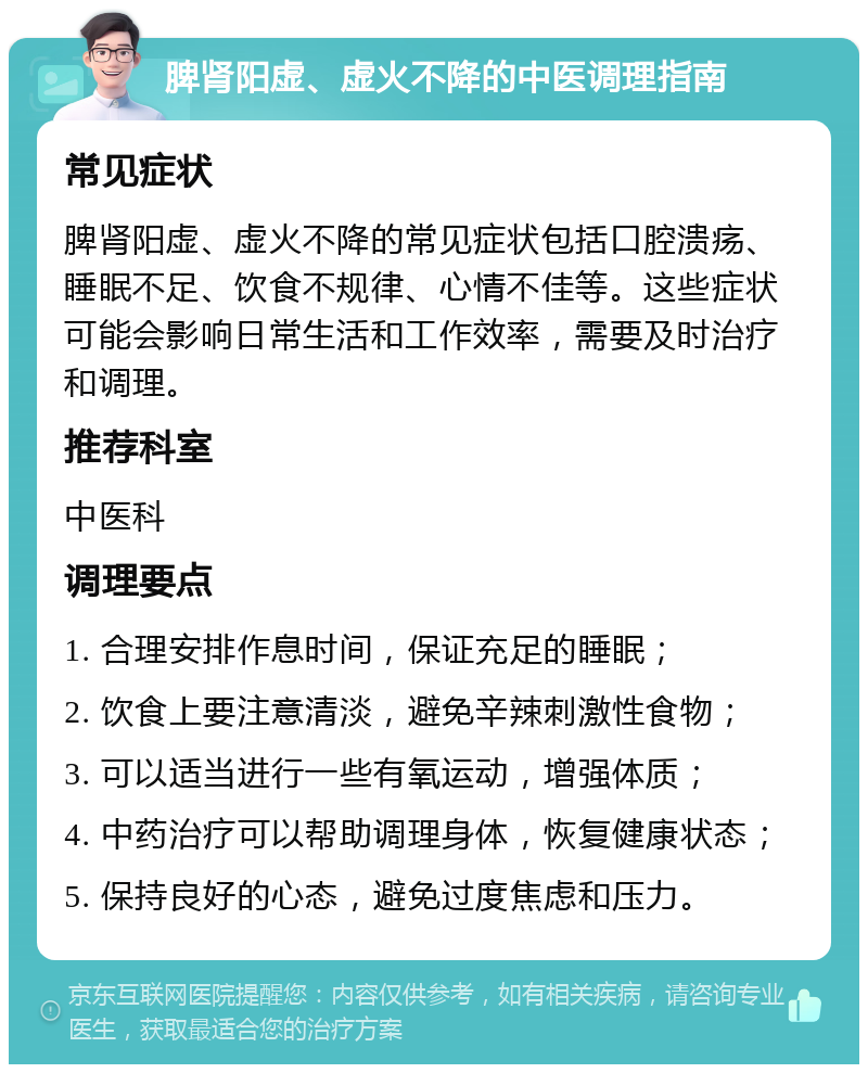 脾肾阳虚、虚火不降的中医调理指南 常见症状 脾肾阳虚、虚火不降的常见症状包括口腔溃疡、睡眠不足、饮食不规律、心情不佳等。这些症状可能会影响日常生活和工作效率，需要及时治疗和调理。 推荐科室 中医科 调理要点 1. 合理安排作息时间，保证充足的睡眠； 2. 饮食上要注意清淡，避免辛辣刺激性食物； 3. 可以适当进行一些有氧运动，增强体质； 4. 中药治疗可以帮助调理身体，恢复健康状态； 5. 保持良好的心态，避免过度焦虑和压力。