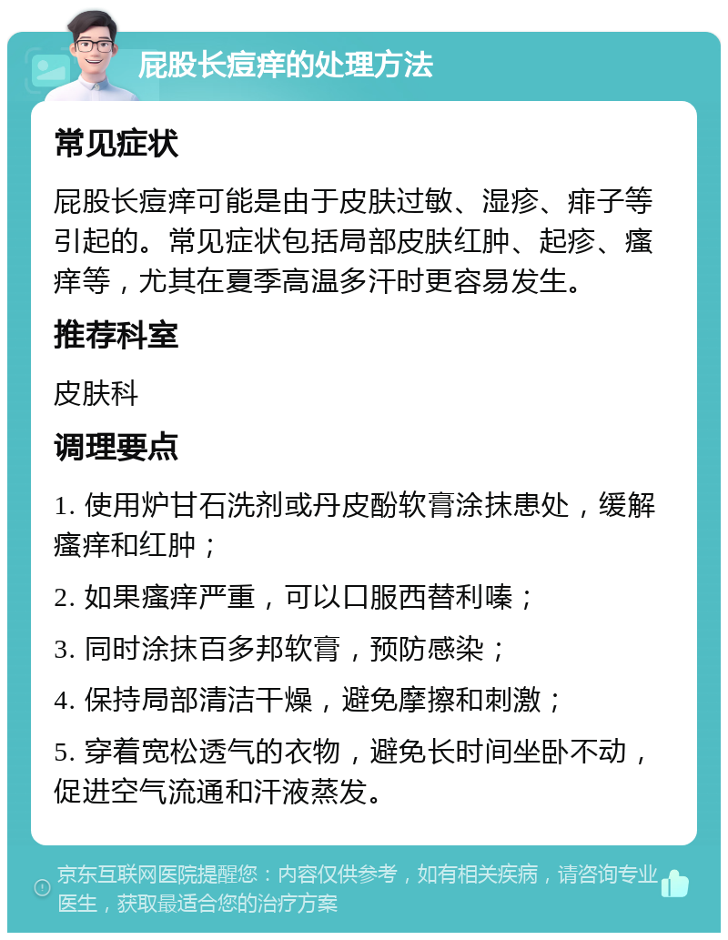 屁股长痘痒的处理方法 常见症状 屁股长痘痒可能是由于皮肤过敏、湿疹、痱子等引起的。常见症状包括局部皮肤红肿、起疹、瘙痒等，尤其在夏季高温多汗时更容易发生。 推荐科室 皮肤科 调理要点 1. 使用炉甘石洗剂或丹皮酚软膏涂抹患处，缓解瘙痒和红肿； 2. 如果瘙痒严重，可以口服西替利嗪； 3. 同时涂抹百多邦软膏，预防感染； 4. 保持局部清洁干燥，避免摩擦和刺激； 5. 穿着宽松透气的衣物，避免长时间坐卧不动，促进空气流通和汗液蒸发。