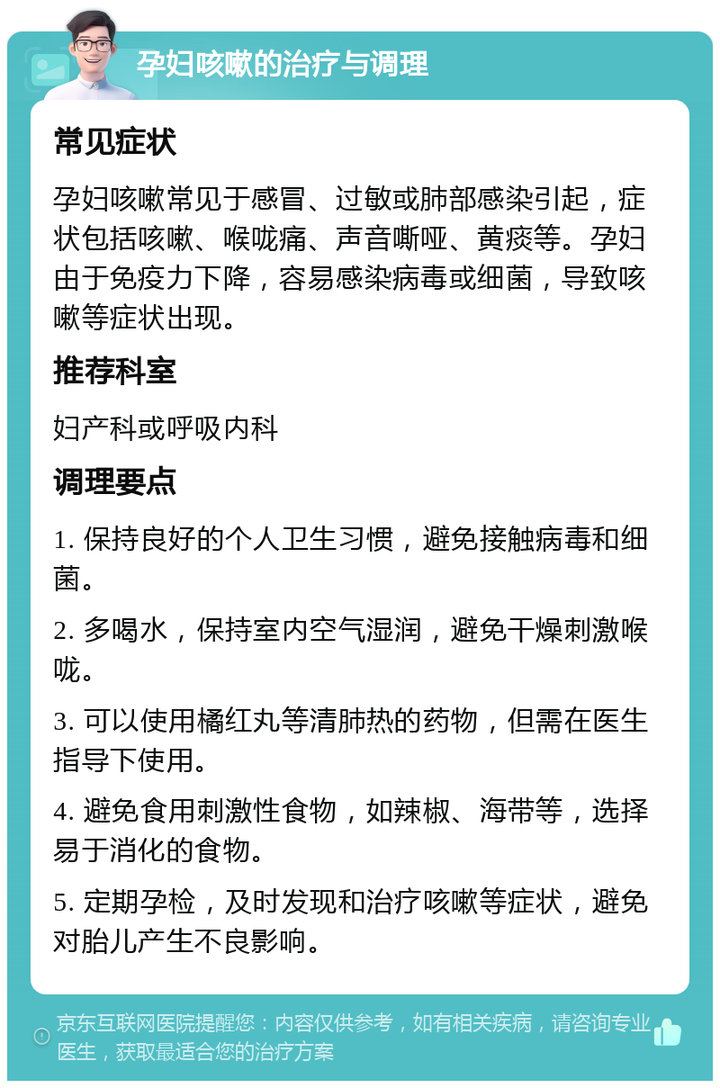 孕妇咳嗽的治疗与调理 常见症状 孕妇咳嗽常见于感冒、过敏或肺部感染引起，症状包括咳嗽、喉咙痛、声音嘶哑、黄痰等。孕妇由于免疫力下降，容易感染病毒或细菌，导致咳嗽等症状出现。 推荐科室 妇产科或呼吸内科 调理要点 1. 保持良好的个人卫生习惯，避免接触病毒和细菌。 2. 多喝水，保持室内空气湿润，避免干燥刺激喉咙。 3. 可以使用橘红丸等清肺热的药物，但需在医生指导下使用。 4. 避免食用刺激性食物，如辣椒、海带等，选择易于消化的食物。 5. 定期孕检，及时发现和治疗咳嗽等症状，避免对胎儿产生不良影响。