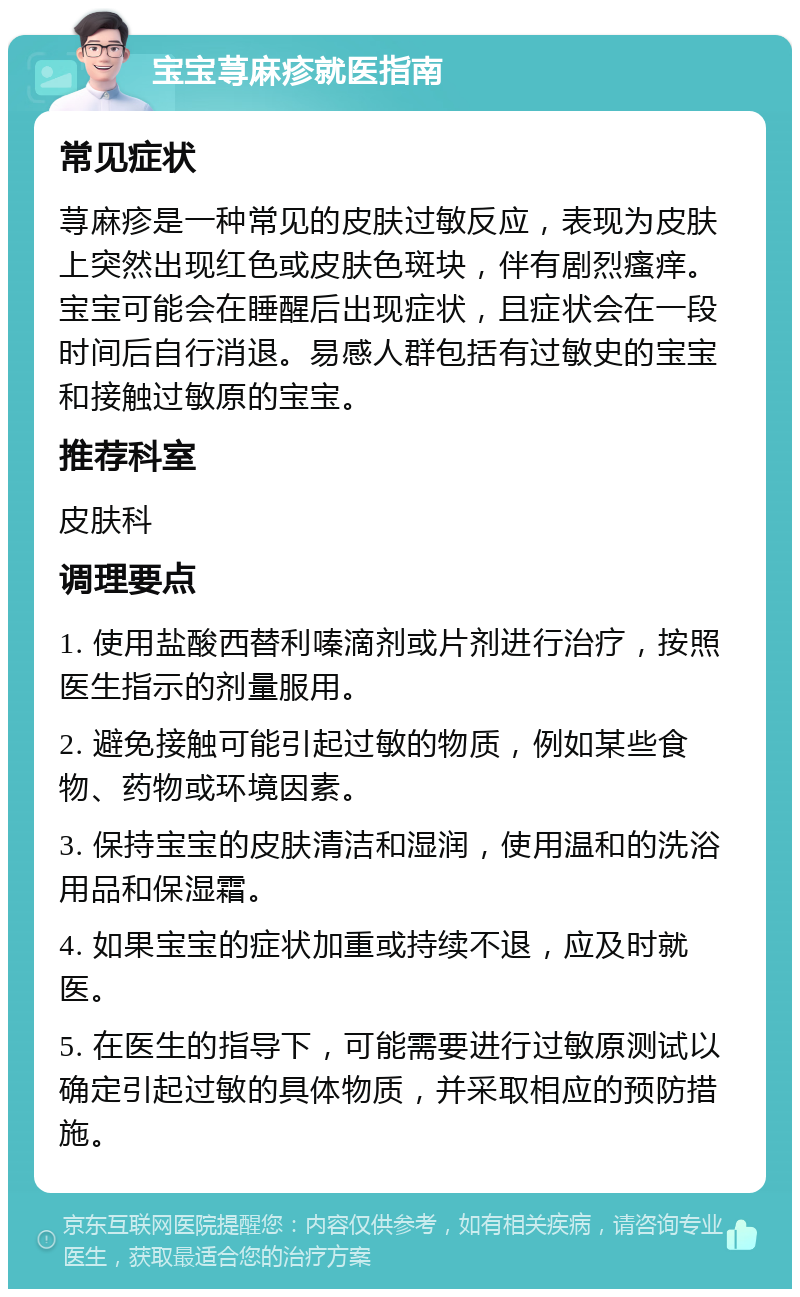 宝宝荨麻疹就医指南 常见症状 荨麻疹是一种常见的皮肤过敏反应，表现为皮肤上突然出现红色或皮肤色斑块，伴有剧烈瘙痒。宝宝可能会在睡醒后出现症状，且症状会在一段时间后自行消退。易感人群包括有过敏史的宝宝和接触过敏原的宝宝。 推荐科室 皮肤科 调理要点 1. 使用盐酸西替利嗪滴剂或片剂进行治疗，按照医生指示的剂量服用。 2. 避免接触可能引起过敏的物质，例如某些食物、药物或环境因素。 3. 保持宝宝的皮肤清洁和湿润，使用温和的洗浴用品和保湿霜。 4. 如果宝宝的症状加重或持续不退，应及时就医。 5. 在医生的指导下，可能需要进行过敏原测试以确定引起过敏的具体物质，并采取相应的预防措施。