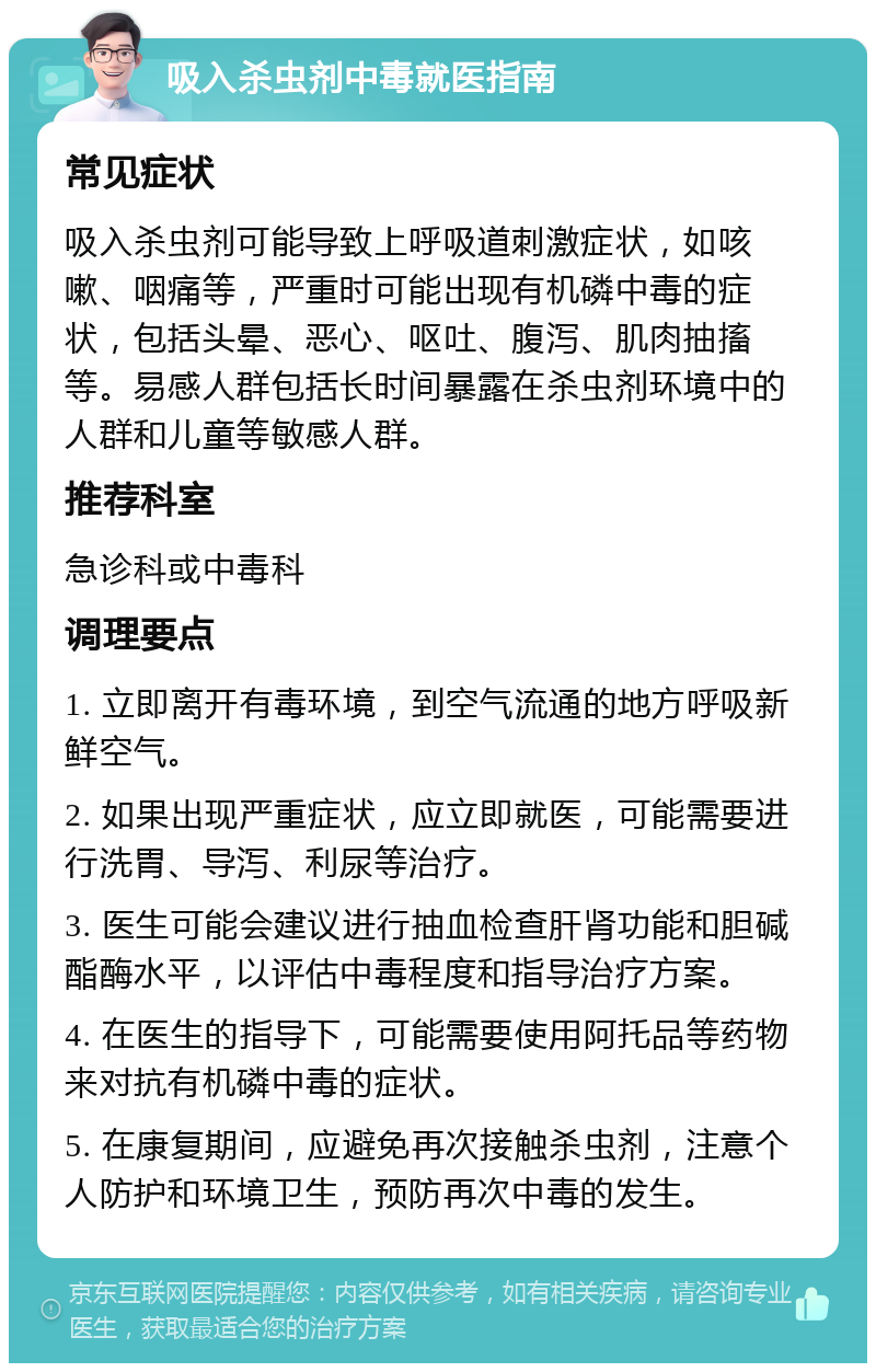 吸入杀虫剂中毒就医指南 常见症状 吸入杀虫剂可能导致上呼吸道刺激症状，如咳嗽、咽痛等，严重时可能出现有机磷中毒的症状，包括头晕、恶心、呕吐、腹泻、肌肉抽搐等。易感人群包括长时间暴露在杀虫剂环境中的人群和儿童等敏感人群。 推荐科室 急诊科或中毒科 调理要点 1. 立即离开有毒环境，到空气流通的地方呼吸新鲜空气。 2. 如果出现严重症状，应立即就医，可能需要进行洗胃、导泻、利尿等治疗。 3. 医生可能会建议进行抽血检查肝肾功能和胆碱酯酶水平，以评估中毒程度和指导治疗方案。 4. 在医生的指导下，可能需要使用阿托品等药物来对抗有机磷中毒的症状。 5. 在康复期间，应避免再次接触杀虫剂，注意个人防护和环境卫生，预防再次中毒的发生。