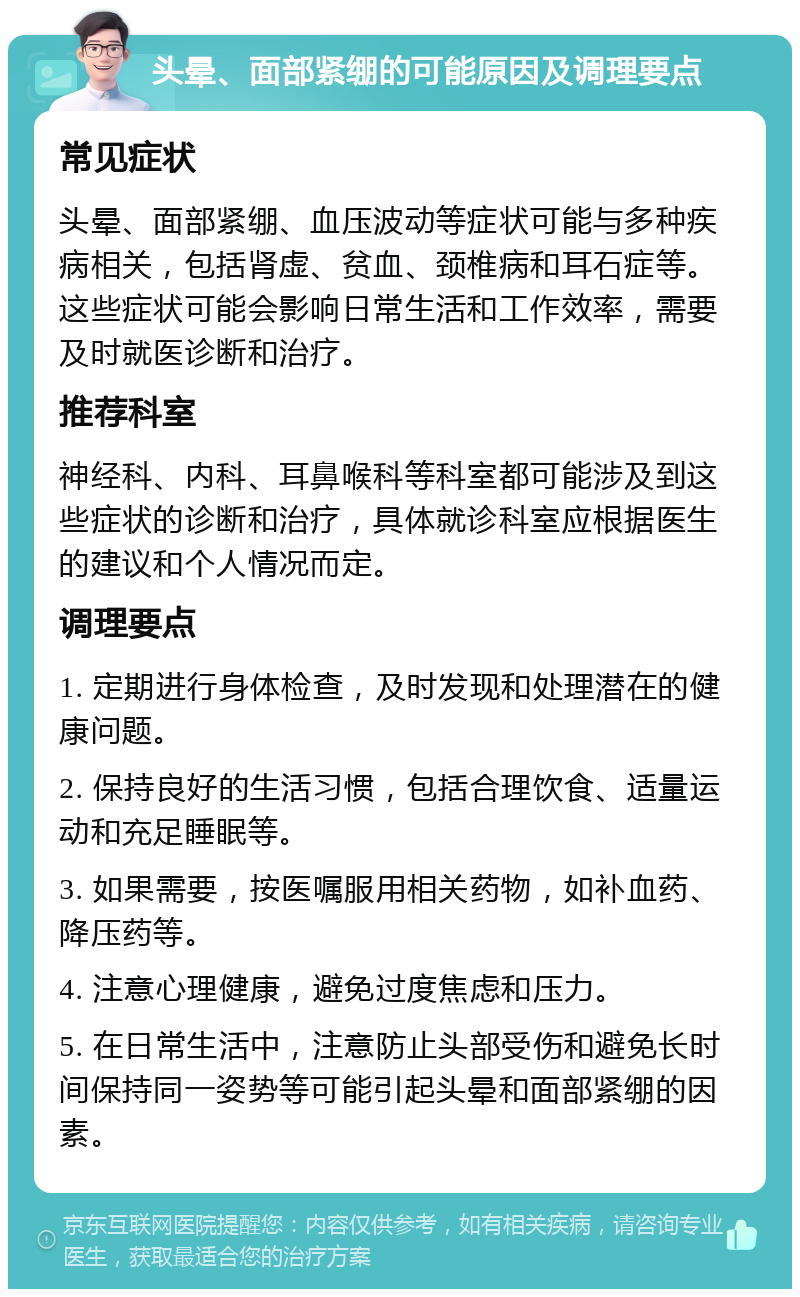 头晕、面部紧绷的可能原因及调理要点 常见症状 头晕、面部紧绷、血压波动等症状可能与多种疾病相关，包括肾虚、贫血、颈椎病和耳石症等。这些症状可能会影响日常生活和工作效率，需要及时就医诊断和治疗。 推荐科室 神经科、内科、耳鼻喉科等科室都可能涉及到这些症状的诊断和治疗，具体就诊科室应根据医生的建议和个人情况而定。 调理要点 1. 定期进行身体检查，及时发现和处理潜在的健康问题。 2. 保持良好的生活习惯，包括合理饮食、适量运动和充足睡眠等。 3. 如果需要，按医嘱服用相关药物，如补血药、降压药等。 4. 注意心理健康，避免过度焦虑和压力。 5. 在日常生活中，注意防止头部受伤和避免长时间保持同一姿势等可能引起头晕和面部紧绷的因素。