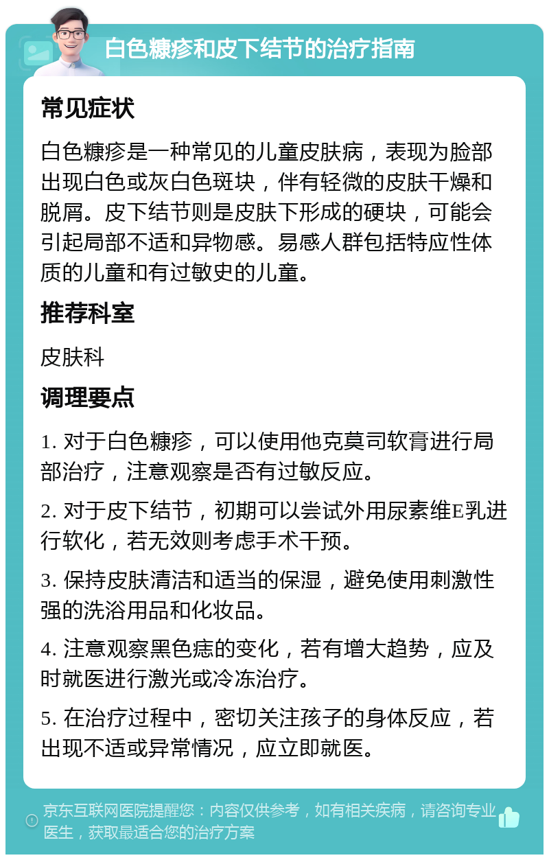 白色糠疹和皮下结节的治疗指南 常见症状 白色糠疹是一种常见的儿童皮肤病，表现为脸部出现白色或灰白色斑块，伴有轻微的皮肤干燥和脱屑。皮下结节则是皮肤下形成的硬块，可能会引起局部不适和异物感。易感人群包括特应性体质的儿童和有过敏史的儿童。 推荐科室 皮肤科 调理要点 1. 对于白色糠疹，可以使用他克莫司软膏进行局部治疗，注意观察是否有过敏反应。 2. 对于皮下结节，初期可以尝试外用尿素维E乳进行软化，若无效则考虑手术干预。 3. 保持皮肤清洁和适当的保湿，避免使用刺激性强的洗浴用品和化妆品。 4. 注意观察黑色痣的变化，若有增大趋势，应及时就医进行激光或冷冻治疗。 5. 在治疗过程中，密切关注孩子的身体反应，若出现不适或异常情况，应立即就医。