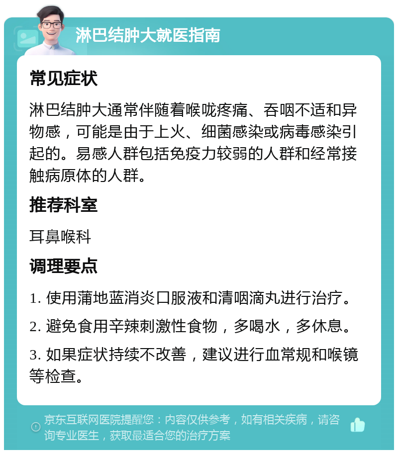 淋巴结肿大就医指南 常见症状 淋巴结肿大通常伴随着喉咙疼痛、吞咽不适和异物感，可能是由于上火、细菌感染或病毒感染引起的。易感人群包括免疫力较弱的人群和经常接触病原体的人群。 推荐科室 耳鼻喉科 调理要点 1. 使用蒲地蓝消炎口服液和清咽滴丸进行治疗。 2. 避免食用辛辣刺激性食物，多喝水，多休息。 3. 如果症状持续不改善，建议进行血常规和喉镜等检查。