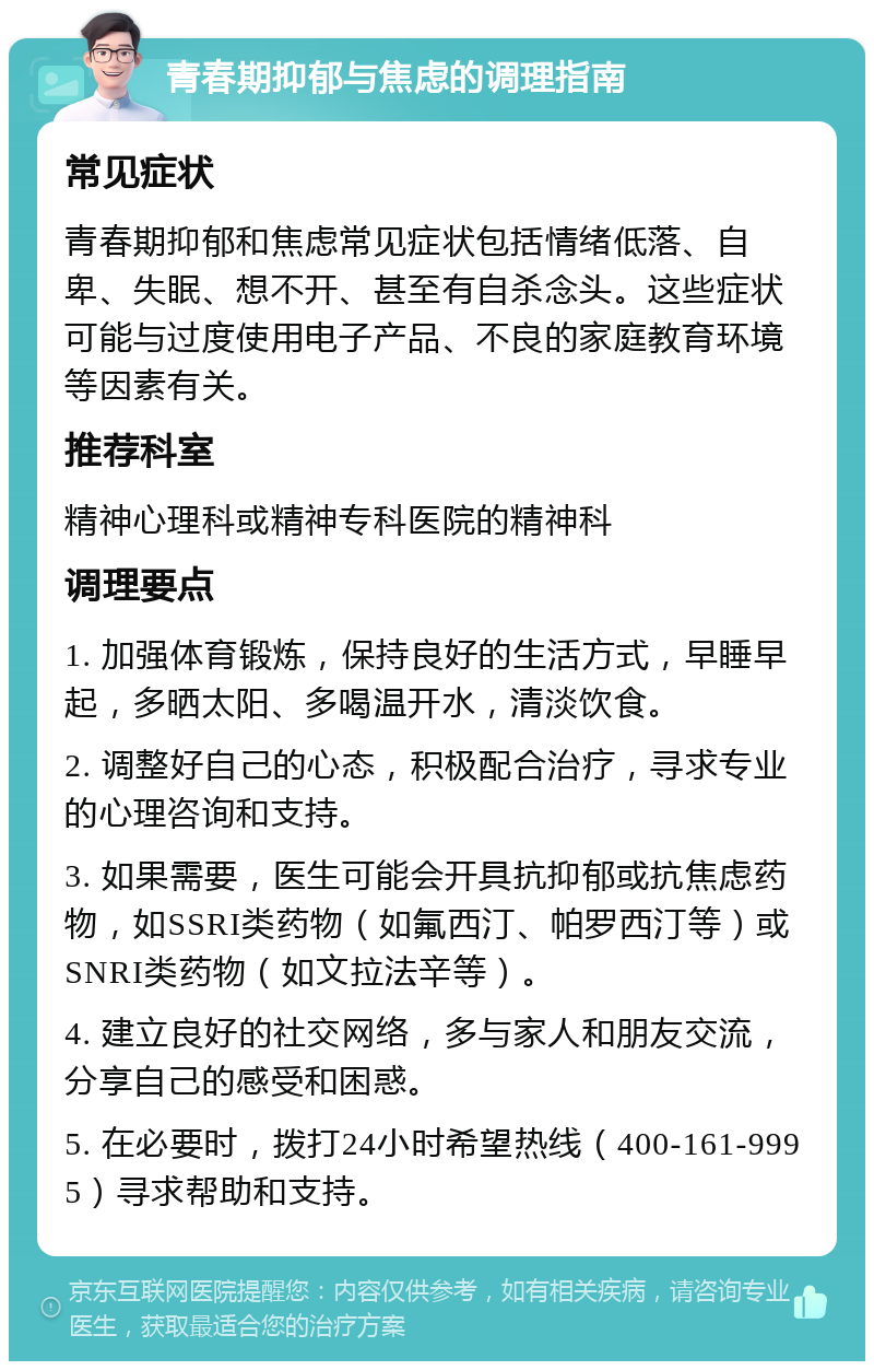 青春期抑郁与焦虑的调理指南 常见症状 青春期抑郁和焦虑常见症状包括情绪低落、自卑、失眠、想不开、甚至有自杀念头。这些症状可能与过度使用电子产品、不良的家庭教育环境等因素有关。 推荐科室 精神心理科或精神专科医院的精神科 调理要点 1. 加强体育锻炼，保持良好的生活方式，早睡早起，多晒太阳、多喝温开水，清淡饮食。 2. 调整好自己的心态，积极配合治疗，寻求专业的心理咨询和支持。 3. 如果需要，医生可能会开具抗抑郁或抗焦虑药物，如SSRI类药物（如氟西汀、帕罗西汀等）或SNRI类药物（如文拉法辛等）。 4. 建立良好的社交网络，多与家人和朋友交流，分享自己的感受和困惑。 5. 在必要时，拨打24小时希望热线（400-161-9995）寻求帮助和支持。