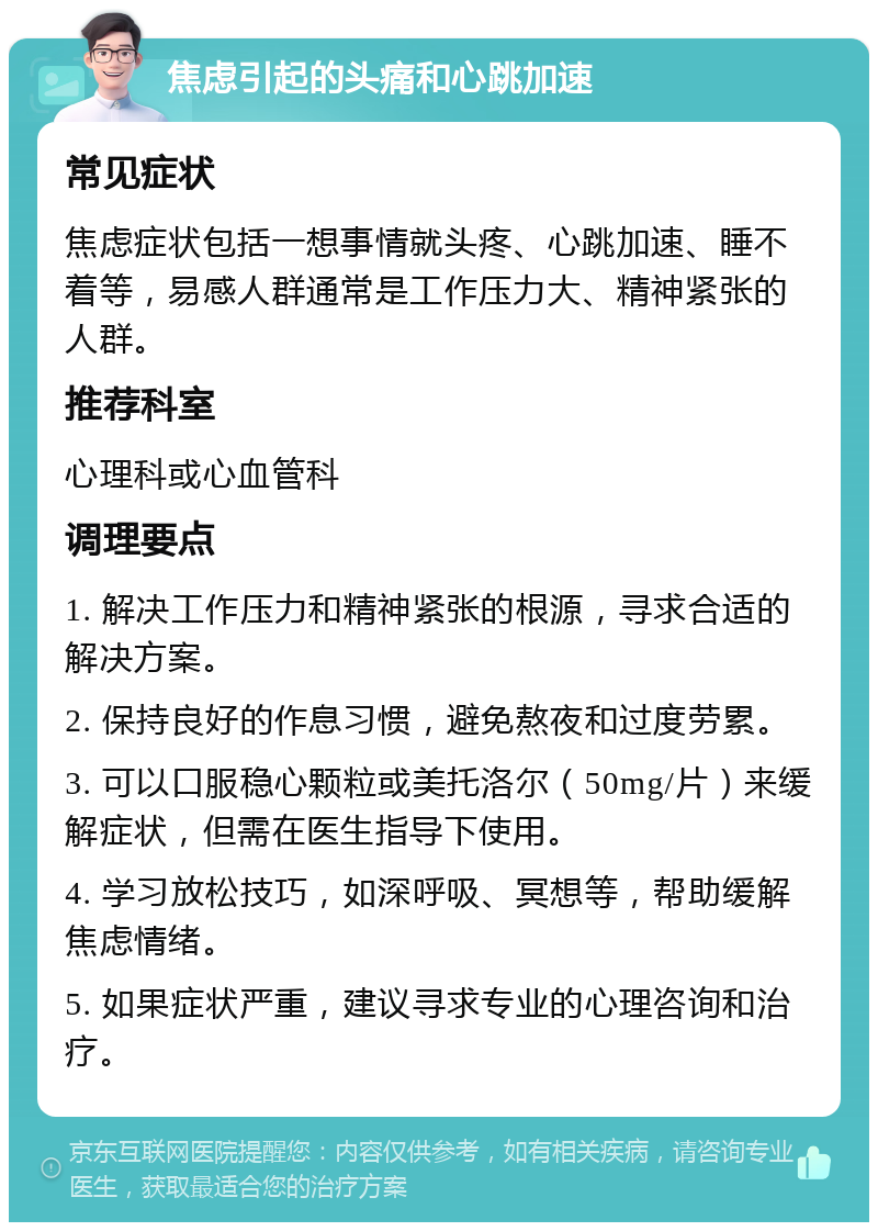 焦虑引起的头痛和心跳加速 常见症状 焦虑症状包括一想事情就头疼、心跳加速、睡不着等，易感人群通常是工作压力大、精神紧张的人群。 推荐科室 心理科或心血管科 调理要点 1. 解决工作压力和精神紧张的根源，寻求合适的解决方案。 2. 保持良好的作息习惯，避免熬夜和过度劳累。 3. 可以口服稳心颗粒或美托洛尔（50mg/片）来缓解症状，但需在医生指导下使用。 4. 学习放松技巧，如深呼吸、冥想等，帮助缓解焦虑情绪。 5. 如果症状严重，建议寻求专业的心理咨询和治疗。