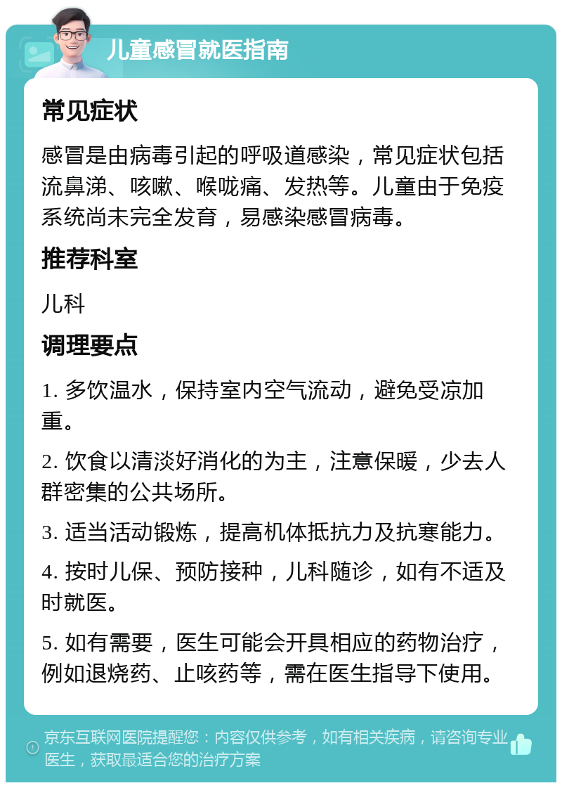 儿童感冒就医指南 常见症状 感冒是由病毒引起的呼吸道感染，常见症状包括流鼻涕、咳嗽、喉咙痛、发热等。儿童由于免疫系统尚未完全发育，易感染感冒病毒。 推荐科室 儿科 调理要点 1. 多饮温水，保持室内空气流动，避免受凉加重。 2. 饮食以清淡好消化的为主，注意保暖，少去人群密集的公共场所。 3. 适当活动锻炼，提高机体抵抗力及抗寒能力。 4. 按时儿保、预防接种，儿科随诊，如有不适及时就医。 5. 如有需要，医生可能会开具相应的药物治疗，例如退烧药、止咳药等，需在医生指导下使用。