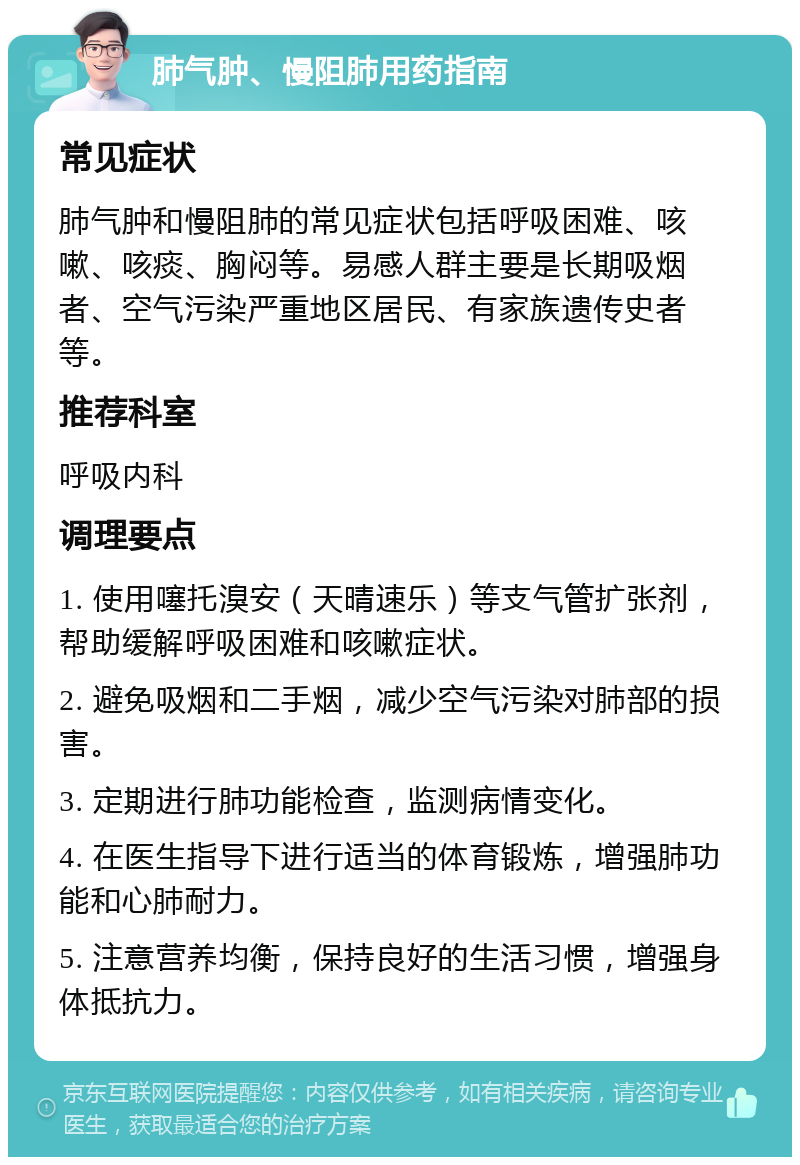 肺气肿、慢阻肺用药指南 常见症状 肺气肿和慢阻肺的常见症状包括呼吸困难、咳嗽、咳痰、胸闷等。易感人群主要是长期吸烟者、空气污染严重地区居民、有家族遗传史者等。 推荐科室 呼吸内科 调理要点 1. 使用噻托溴安（天晴速乐）等支气管扩张剂，帮助缓解呼吸困难和咳嗽症状。 2. 避免吸烟和二手烟，减少空气污染对肺部的损害。 3. 定期进行肺功能检查，监测病情变化。 4. 在医生指导下进行适当的体育锻炼，增强肺功能和心肺耐力。 5. 注意营养均衡，保持良好的生活习惯，增强身体抵抗力。