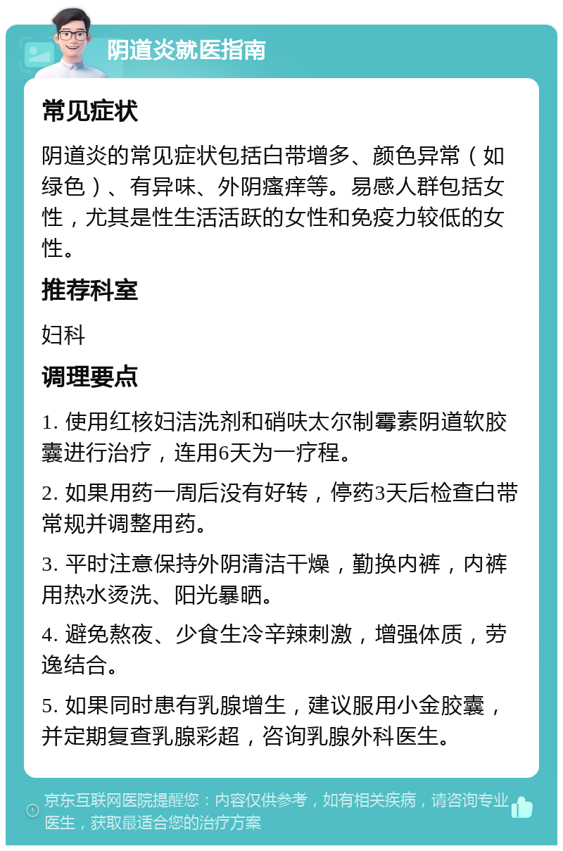 阴道炎就医指南 常见症状 阴道炎的常见症状包括白带增多、颜色异常（如绿色）、有异味、外阴瘙痒等。易感人群包括女性，尤其是性生活活跃的女性和免疫力较低的女性。 推荐科室 妇科 调理要点 1. 使用红核妇洁洗剂和硝呋太尔制霉素阴道软胶囊进行治疗，连用6天为一疗程。 2. 如果用药一周后没有好转，停药3天后检查白带常规并调整用药。 3. 平时注意保持外阴清洁干燥，勤换内裤，内裤用热水烫洗、阳光暴晒。 4. 避免熬夜、少食生冷辛辣刺激，增强体质，劳逸结合。 5. 如果同时患有乳腺增生，建议服用小金胶囊，并定期复查乳腺彩超，咨询乳腺外科医生。