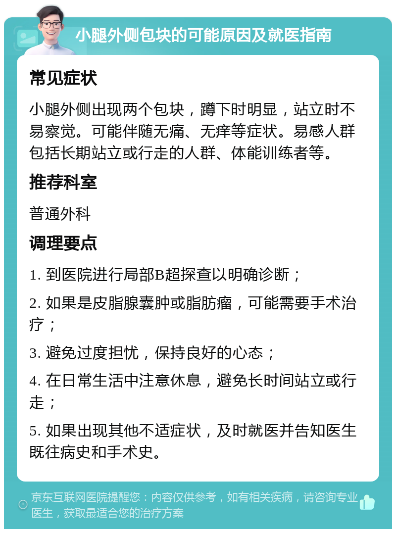 小腿外侧包块的可能原因及就医指南 常见症状 小腿外侧出现两个包块，蹲下时明显，站立时不易察觉。可能伴随无痛、无痒等症状。易感人群包括长期站立或行走的人群、体能训练者等。 推荐科室 普通外科 调理要点 1. 到医院进行局部B超探查以明确诊断； 2. 如果是皮脂腺囊肿或脂肪瘤，可能需要手术治疗； 3. 避免过度担忧，保持良好的心态； 4. 在日常生活中注意休息，避免长时间站立或行走； 5. 如果出现其他不适症状，及时就医并告知医生既往病史和手术史。