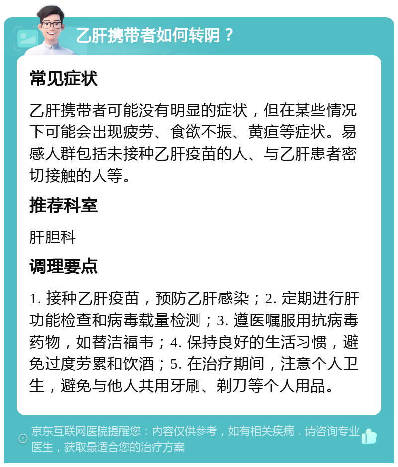 乙肝携带者如何转阴？ 常见症状 乙肝携带者可能没有明显的症状，但在某些情况下可能会出现疲劳、食欲不振、黄疸等症状。易感人群包括未接种乙肝疫苗的人、与乙肝患者密切接触的人等。 推荐科室 肝胆科 调理要点 1. 接种乙肝疫苗，预防乙肝感染；2. 定期进行肝功能检查和病毒载量检测；3. 遵医嘱服用抗病毒药物，如替洁福韦；4. 保持良好的生活习惯，避免过度劳累和饮酒；5. 在治疗期间，注意个人卫生，避免与他人共用牙刷、剃刀等个人用品。