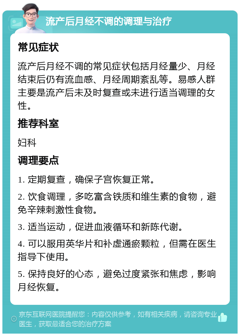 流产后月经不调的调理与治疗 常见症状 流产后月经不调的常见症状包括月经量少、月经结束后仍有流血感、月经周期紊乱等。易感人群主要是流产后未及时复查或未进行适当调理的女性。 推荐科室 妇科 调理要点 1. 定期复查，确保子宫恢复正常。 2. 饮食调理，多吃富含铁质和维生素的食物，避免辛辣刺激性食物。 3. 适当运动，促进血液循环和新陈代谢。 4. 可以服用英华片和补虚通瘀颗粒，但需在医生指导下使用。 5. 保持良好的心态，避免过度紧张和焦虑，影响月经恢复。