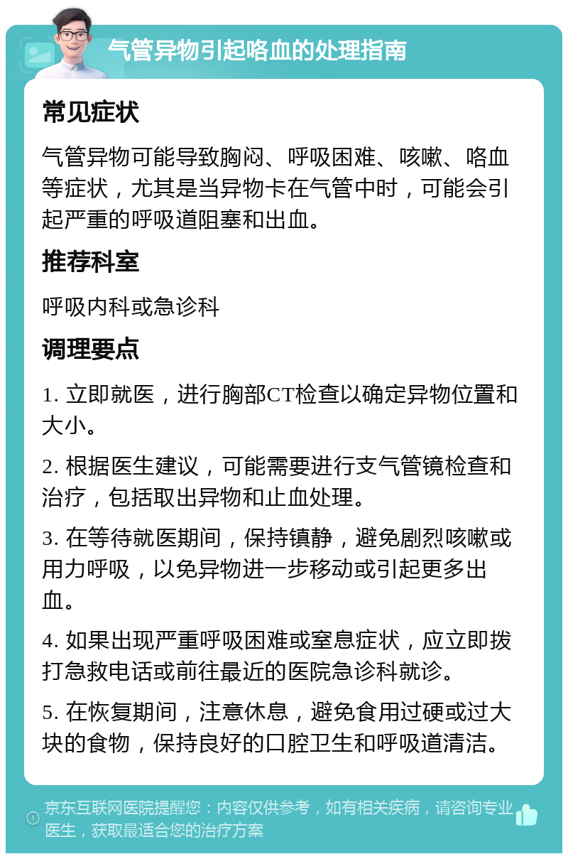 气管异物引起咯血的处理指南 常见症状 气管异物可能导致胸闷、呼吸困难、咳嗽、咯血等症状，尤其是当异物卡在气管中时，可能会引起严重的呼吸道阻塞和出血。 推荐科室 呼吸内科或急诊科 调理要点 1. 立即就医，进行胸部CT检查以确定异物位置和大小。 2. 根据医生建议，可能需要进行支气管镜检查和治疗，包括取出异物和止血处理。 3. 在等待就医期间，保持镇静，避免剧烈咳嗽或用力呼吸，以免异物进一步移动或引起更多出血。 4. 如果出现严重呼吸困难或窒息症状，应立即拨打急救电话或前往最近的医院急诊科就诊。 5. 在恢复期间，注意休息，避免食用过硬或过大块的食物，保持良好的口腔卫生和呼吸道清洁。