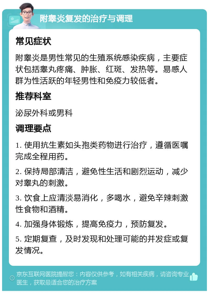 附睾炎复发的治疗与调理 常见症状 附睾炎是男性常见的生殖系统感染疾病，主要症状包括睾丸疼痛、肿胀、红斑、发热等。易感人群为性活跃的年轻男性和免疫力较低者。 推荐科室 泌尿外科或男科 调理要点 1. 使用抗生素如头孢类药物进行治疗，遵循医嘱完成全程用药。 2. 保持局部清洁，避免性生活和剧烈运动，减少对睾丸的刺激。 3. 饮食上应清淡易消化，多喝水，避免辛辣刺激性食物和酒精。 4. 加强身体锻炼，提高免疫力，预防复发。 5. 定期复查，及时发现和处理可能的并发症或复发情况。