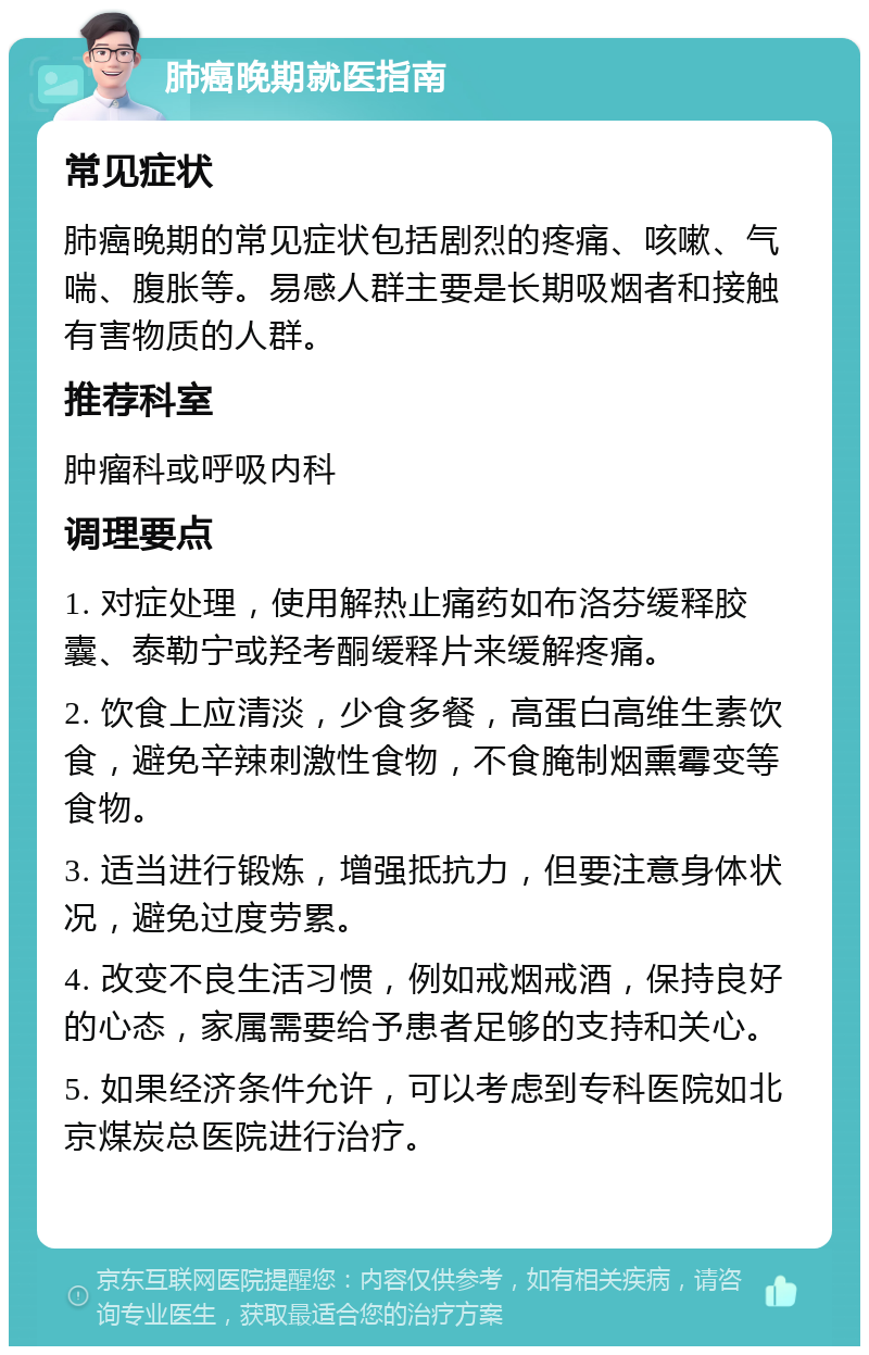 肺癌晚期就医指南 常见症状 肺癌晚期的常见症状包括剧烈的疼痛、咳嗽、气喘、腹胀等。易感人群主要是长期吸烟者和接触有害物质的人群。 推荐科室 肿瘤科或呼吸内科 调理要点 1. 对症处理，使用解热止痛药如布洛芬缓释胶囊、泰勒宁或羟考酮缓释片来缓解疼痛。 2. 饮食上应清淡，少食多餐，高蛋白高维生素饮食，避免辛辣刺激性食物，不食腌制烟熏霉变等食物。 3. 适当进行锻炼，增强抵抗力，但要注意身体状况，避免过度劳累。 4. 改变不良生活习惯，例如戒烟戒酒，保持良好的心态，家属需要给予患者足够的支持和关心。 5. 如果经济条件允许，可以考虑到专科医院如北京煤炭总医院进行治疗。