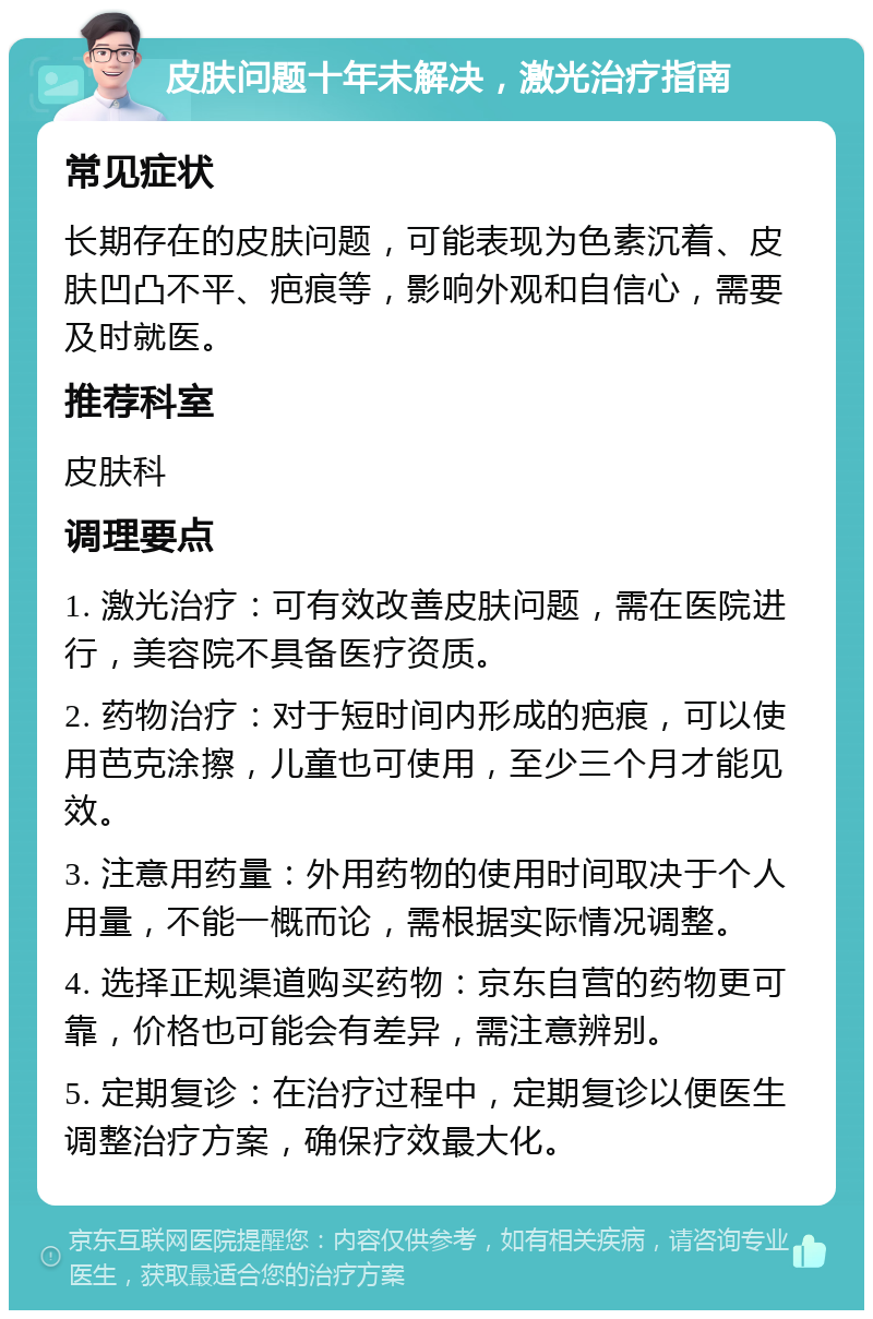 皮肤问题十年未解决，激光治疗指南 常见症状 长期存在的皮肤问题，可能表现为色素沉着、皮肤凹凸不平、疤痕等，影响外观和自信心，需要及时就医。 推荐科室 皮肤科 调理要点 1. 激光治疗：可有效改善皮肤问题，需在医院进行，美容院不具备医疗资质。 2. 药物治疗：对于短时间内形成的疤痕，可以使用芭克涂擦，儿童也可使用，至少三个月才能见效。 3. 注意用药量：外用药物的使用时间取决于个人用量，不能一概而论，需根据实际情况调整。 4. 选择正规渠道购买药物：京东自营的药物更可靠，价格也可能会有差异，需注意辨别。 5. 定期复诊：在治疗过程中，定期复诊以便医生调整治疗方案，确保疗效最大化。