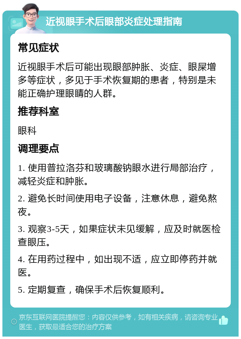 近视眼手术后眼部炎症处理指南 常见症状 近视眼手术后可能出现眼部肿胀、炎症、眼屎增多等症状，多见于手术恢复期的患者，特别是未能正确护理眼睛的人群。 推荐科室 眼科 调理要点 1. 使用普拉洛芬和玻璃酸钠眼水进行局部治疗，减轻炎症和肿胀。 2. 避免长时间使用电子设备，注意休息，避免熬夜。 3. 观察3-5天，如果症状未见缓解，应及时就医检查眼压。 4. 在用药过程中，如出现不适，应立即停药并就医。 5. 定期复查，确保手术后恢复顺利。