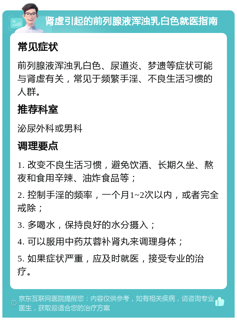 肾虚引起的前列腺液浑浊乳白色就医指南 常见症状 前列腺液浑浊乳白色、尿道炎、梦遗等症状可能与肾虚有关，常见于频繁手淫、不良生活习惯的人群。 推荐科室 泌尿外科或男科 调理要点 1. 改变不良生活习惯，避免饮酒、长期久坐、熬夜和食用辛辣、油炸食品等； 2. 控制手淫的频率，一个月1~2次以内，或者完全戒除； 3. 多喝水，保持良好的水分摄入； 4. 可以服用中药苁蓉补肾丸来调理身体； 5. 如果症状严重，应及时就医，接受专业的治疗。