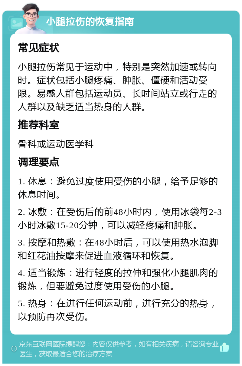 小腿拉伤的恢复指南 常见症状 小腿拉伤常见于运动中，特别是突然加速或转向时。症状包括小腿疼痛、肿胀、僵硬和活动受限。易感人群包括运动员、长时间站立或行走的人群以及缺乏适当热身的人群。 推荐科室 骨科或运动医学科 调理要点 1. 休息：避免过度使用受伤的小腿，给予足够的休息时间。 2. 冰敷：在受伤后的前48小时内，使用冰袋每2-3小时冰敷15-20分钟，可以减轻疼痛和肿胀。 3. 按摩和热敷：在48小时后，可以使用热水泡脚和红花油按摩来促进血液循环和恢复。 4. 适当锻炼：进行轻度的拉伸和强化小腿肌肉的锻炼，但要避免过度使用受伤的小腿。 5. 热身：在进行任何运动前，进行充分的热身，以预防再次受伤。