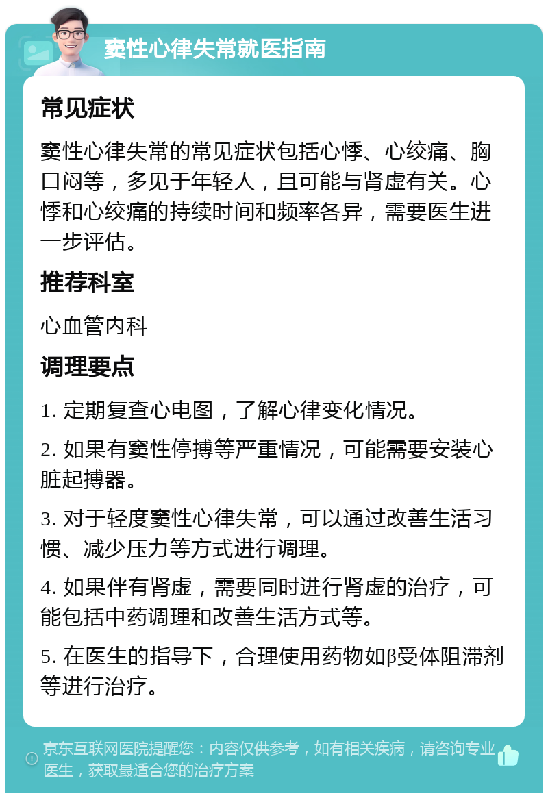 窦性心律失常就医指南 常见症状 窦性心律失常的常见症状包括心悸、心绞痛、胸口闷等，多见于年轻人，且可能与肾虚有关。心悸和心绞痛的持续时间和频率各异，需要医生进一步评估。 推荐科室 心血管内科 调理要点 1. 定期复查心电图，了解心律变化情况。 2. 如果有窦性停搏等严重情况，可能需要安装心脏起搏器。 3. 对于轻度窦性心律失常，可以通过改善生活习惯、减少压力等方式进行调理。 4. 如果伴有肾虚，需要同时进行肾虚的治疗，可能包括中药调理和改善生活方式等。 5. 在医生的指导下，合理使用药物如β受体阻滞剂等进行治疗。