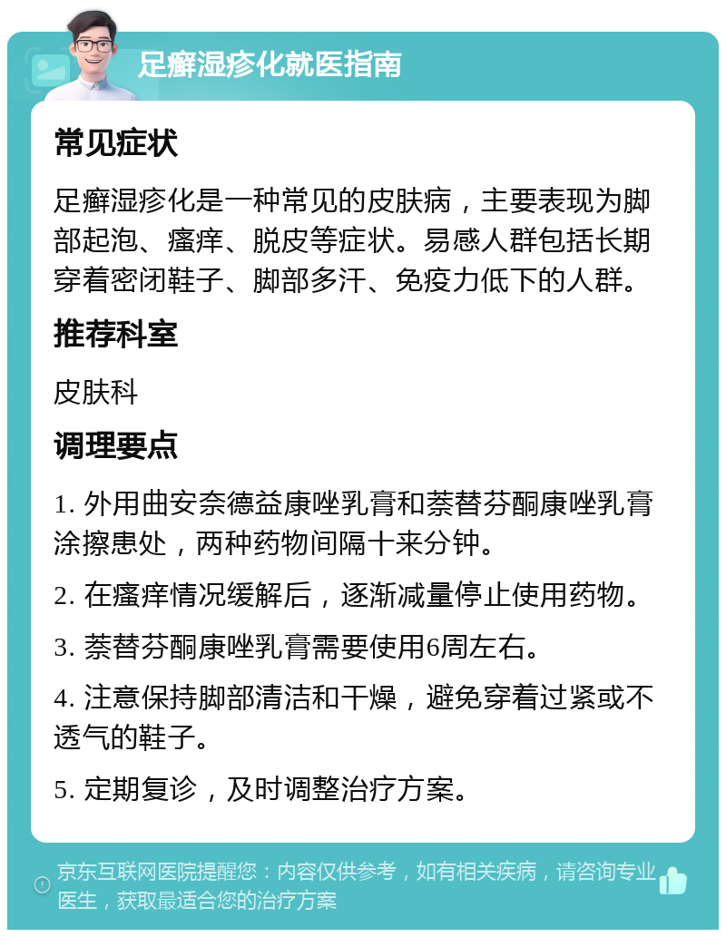 足癣湿疹化就医指南 常见症状 足癣湿疹化是一种常见的皮肤病，主要表现为脚部起泡、瘙痒、脱皮等症状。易感人群包括长期穿着密闭鞋子、脚部多汗、免疫力低下的人群。 推荐科室 皮肤科 调理要点 1. 外用曲安奈德益康唑乳膏和萘替芬酮康唑乳膏涂擦患处，两种药物间隔十来分钟。 2. 在瘙痒情况缓解后，逐渐减量停止使用药物。 3. 萘替芬酮康唑乳膏需要使用6周左右。 4. 注意保持脚部清洁和干燥，避免穿着过紧或不透气的鞋子。 5. 定期复诊，及时调整治疗方案。