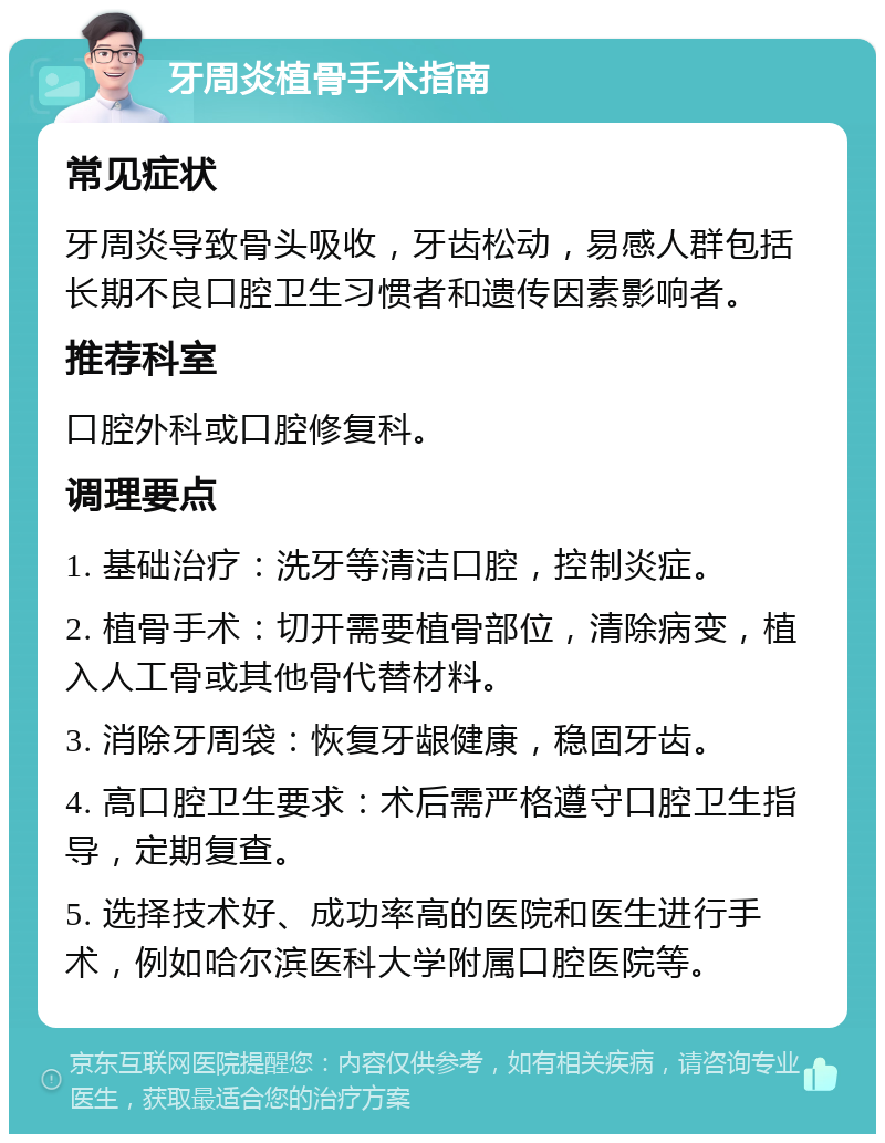 牙周炎植骨手术指南 常见症状 牙周炎导致骨头吸收，牙齿松动，易感人群包括长期不良口腔卫生习惯者和遗传因素影响者。 推荐科室 口腔外科或口腔修复科。 调理要点 1. 基础治疗：洗牙等清洁口腔，控制炎症。 2. 植骨手术：切开需要植骨部位，清除病变，植入人工骨或其他骨代替材料。 3. 消除牙周袋：恢复牙龈健康，稳固牙齿。 4. 高口腔卫生要求：术后需严格遵守口腔卫生指导，定期复查。 5. 选择技术好、成功率高的医院和医生进行手术，例如哈尔滨医科大学附属口腔医院等。