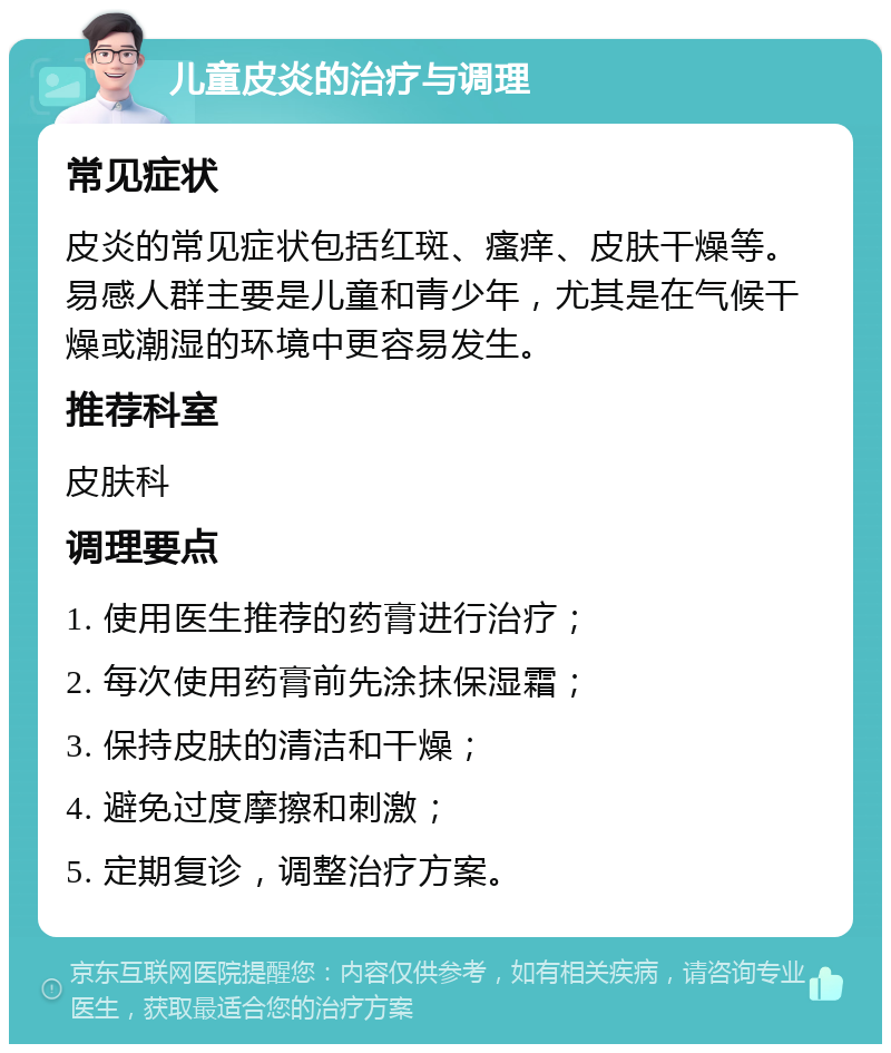 儿童皮炎的治疗与调理 常见症状 皮炎的常见症状包括红斑、瘙痒、皮肤干燥等。易感人群主要是儿童和青少年，尤其是在气候干燥或潮湿的环境中更容易发生。 推荐科室 皮肤科 调理要点 1. 使用医生推荐的药膏进行治疗； 2. 每次使用药膏前先涂抹保湿霜； 3. 保持皮肤的清洁和干燥； 4. 避免过度摩擦和刺激； 5. 定期复诊，调整治疗方案。