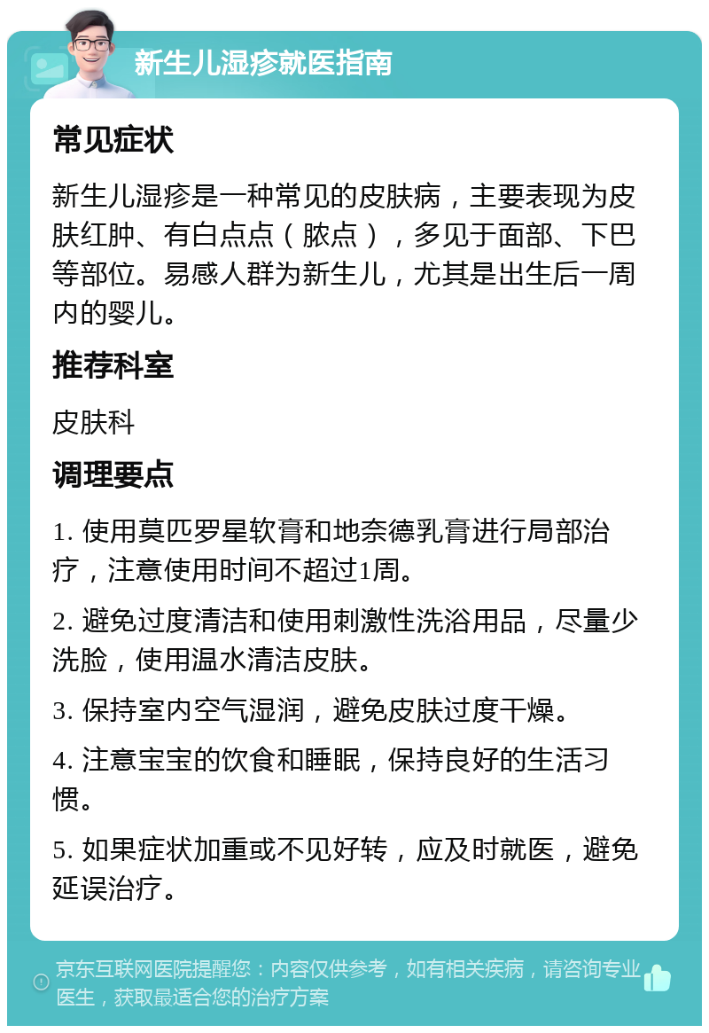 新生儿湿疹就医指南 常见症状 新生儿湿疹是一种常见的皮肤病，主要表现为皮肤红肿、有白点点（脓点），多见于面部、下巴等部位。易感人群为新生儿，尤其是出生后一周内的婴儿。 推荐科室 皮肤科 调理要点 1. 使用莫匹罗星软膏和地奈德乳膏进行局部治疗，注意使用时间不超过1周。 2. 避免过度清洁和使用刺激性洗浴用品，尽量少洗脸，使用温水清洁皮肤。 3. 保持室内空气湿润，避免皮肤过度干燥。 4. 注意宝宝的饮食和睡眠，保持良好的生活习惯。 5. 如果症状加重或不见好转，应及时就医，避免延误治疗。