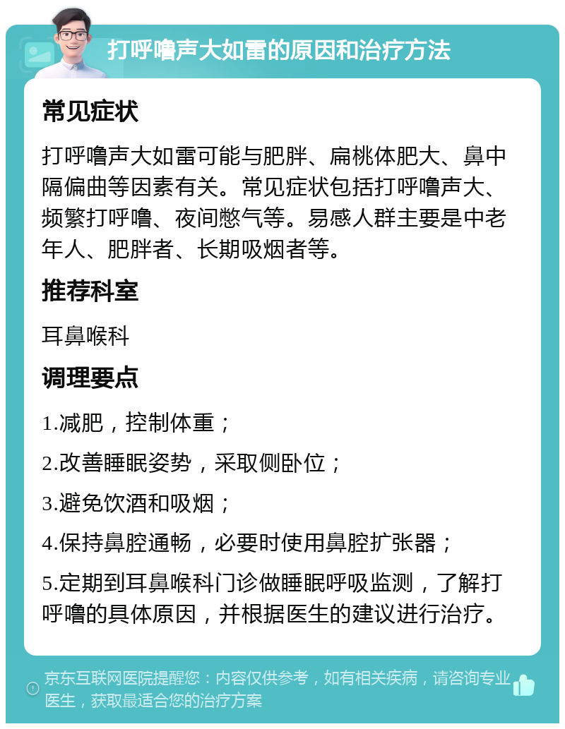 打呼噜声大如雷的原因和治疗方法 常见症状 打呼噜声大如雷可能与肥胖、扁桃体肥大、鼻中隔偏曲等因素有关。常见症状包括打呼噜声大、频繁打呼噜、夜间憋气等。易感人群主要是中老年人、肥胖者、长期吸烟者等。 推荐科室 耳鼻喉科 调理要点 1.减肥，控制体重； 2.改善睡眠姿势，采取侧卧位； 3.避免饮酒和吸烟； 4.保持鼻腔通畅，必要时使用鼻腔扩张器； 5.定期到耳鼻喉科门诊做睡眠呼吸监测，了解打呼噜的具体原因，并根据医生的建议进行治疗。