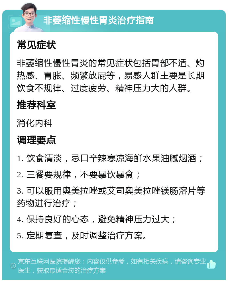 非萎缩性慢性胃炎治疗指南 常见症状 非萎缩性慢性胃炎的常见症状包括胃部不适、灼热感、胃胀、频繁放屁等，易感人群主要是长期饮食不规律、过度疲劳、精神压力大的人群。 推荐科室 消化内科 调理要点 1. 饮食清淡，忌口辛辣寒凉海鲜水果油腻烟酒； 2. 三餐要规律，不要暴饮暴食； 3. 可以服用奥美拉唑或艾司奥美拉唑镁肠溶片等药物进行治疗； 4. 保持良好的心态，避免精神压力过大； 5. 定期复查，及时调整治疗方案。