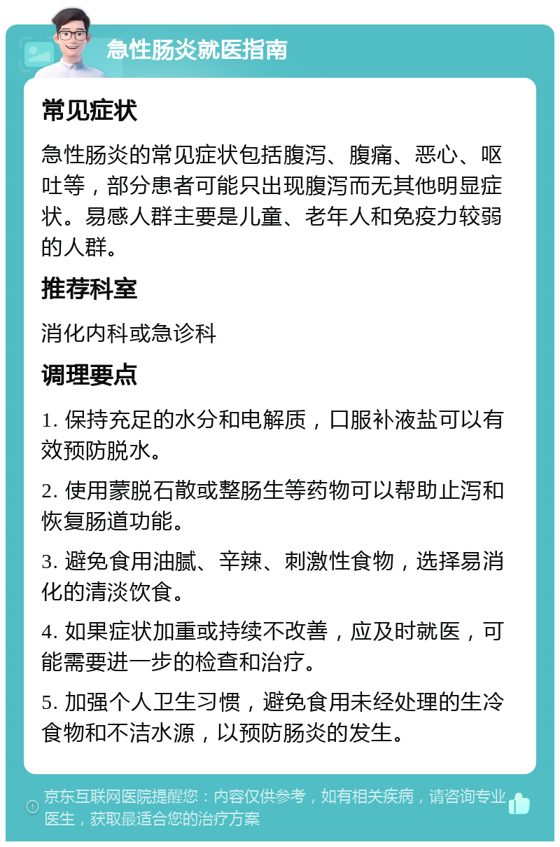 急性肠炎就医指南 常见症状 急性肠炎的常见症状包括腹泻、腹痛、恶心、呕吐等，部分患者可能只出现腹泻而无其他明显症状。易感人群主要是儿童、老年人和免疫力较弱的人群。 推荐科室 消化内科或急诊科 调理要点 1. 保持充足的水分和电解质，口服补液盐可以有效预防脱水。 2. 使用蒙脱石散或整肠生等药物可以帮助止泻和恢复肠道功能。 3. 避免食用油腻、辛辣、刺激性食物，选择易消化的清淡饮食。 4. 如果症状加重或持续不改善，应及时就医，可能需要进一步的检查和治疗。 5. 加强个人卫生习惯，避免食用未经处理的生冷食物和不洁水源，以预防肠炎的发生。