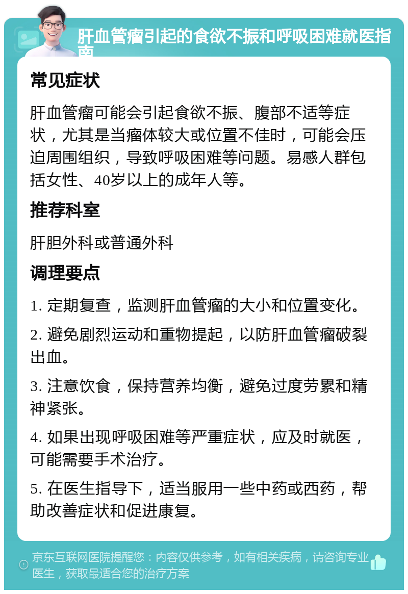 肝血管瘤引起的食欲不振和呼吸困难就医指南 常见症状 肝血管瘤可能会引起食欲不振、腹部不适等症状，尤其是当瘤体较大或位置不佳时，可能会压迫周围组织，导致呼吸困难等问题。易感人群包括女性、40岁以上的成年人等。 推荐科室 肝胆外科或普通外科 调理要点 1. 定期复查，监测肝血管瘤的大小和位置变化。 2. 避免剧烈运动和重物提起，以防肝血管瘤破裂出血。 3. 注意饮食，保持营养均衡，避免过度劳累和精神紧张。 4. 如果出现呼吸困难等严重症状，应及时就医，可能需要手术治疗。 5. 在医生指导下，适当服用一些中药或西药，帮助改善症状和促进康复。