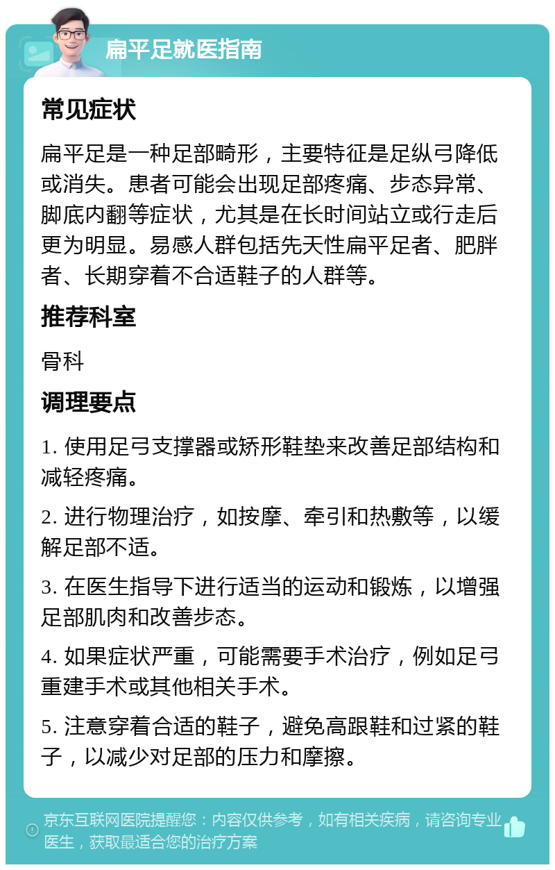 扁平足就医指南 常见症状 扁平足是一种足部畸形，主要特征是足纵弓降低或消失。患者可能会出现足部疼痛、步态异常、脚底内翻等症状，尤其是在长时间站立或行走后更为明显。易感人群包括先天性扁平足者、肥胖者、长期穿着不合适鞋子的人群等。 推荐科室 骨科 调理要点 1. 使用足弓支撑器或矫形鞋垫来改善足部结构和减轻疼痛。 2. 进行物理治疗，如按摩、牵引和热敷等，以缓解足部不适。 3. 在医生指导下进行适当的运动和锻炼，以增强足部肌肉和改善步态。 4. 如果症状严重，可能需要手术治疗，例如足弓重建手术或其他相关手术。 5. 注意穿着合适的鞋子，避免高跟鞋和过紧的鞋子，以减少对足部的压力和摩擦。