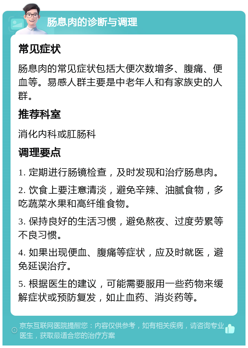 肠息肉的诊断与调理 常见症状 肠息肉的常见症状包括大便次数增多、腹痛、便血等。易感人群主要是中老年人和有家族史的人群。 推荐科室 消化内科或肛肠科 调理要点 1. 定期进行肠镜检查，及时发现和治疗肠息肉。 2. 饮食上要注意清淡，避免辛辣、油腻食物，多吃蔬菜水果和高纤维食物。 3. 保持良好的生活习惯，避免熬夜、过度劳累等不良习惯。 4. 如果出现便血、腹痛等症状，应及时就医，避免延误治疗。 5. 根据医生的建议，可能需要服用一些药物来缓解症状或预防复发，如止血药、消炎药等。