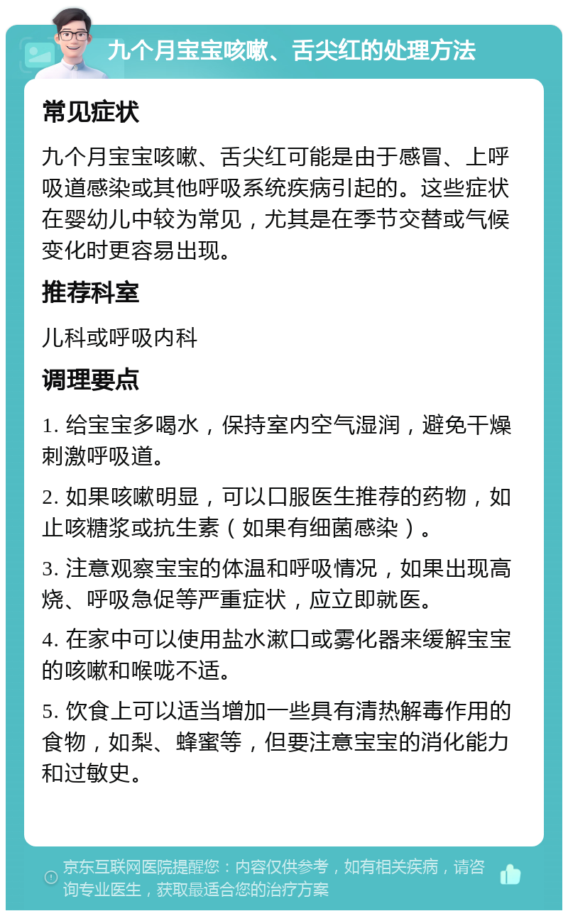 九个月宝宝咳嗽、舌尖红的处理方法 常见症状 九个月宝宝咳嗽、舌尖红可能是由于感冒、上呼吸道感染或其他呼吸系统疾病引起的。这些症状在婴幼儿中较为常见，尤其是在季节交替或气候变化时更容易出现。 推荐科室 儿科或呼吸内科 调理要点 1. 给宝宝多喝水，保持室内空气湿润，避免干燥刺激呼吸道。 2. 如果咳嗽明显，可以口服医生推荐的药物，如止咳糖浆或抗生素（如果有细菌感染）。 3. 注意观察宝宝的体温和呼吸情况，如果出现高烧、呼吸急促等严重症状，应立即就医。 4. 在家中可以使用盐水漱口或雾化器来缓解宝宝的咳嗽和喉咙不适。 5. 饮食上可以适当增加一些具有清热解毒作用的食物，如梨、蜂蜜等，但要注意宝宝的消化能力和过敏史。