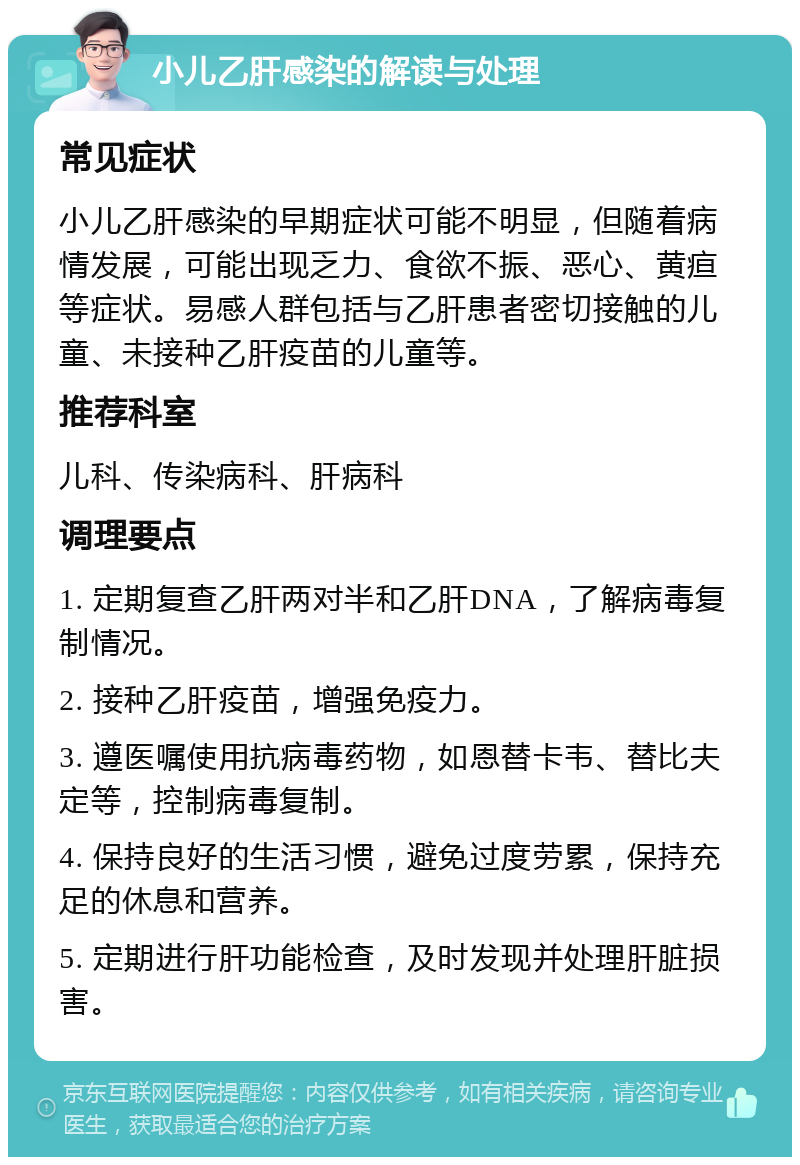 小儿乙肝感染的解读与处理 常见症状 小儿乙肝感染的早期症状可能不明显，但随着病情发展，可能出现乏力、食欲不振、恶心、黄疸等症状。易感人群包括与乙肝患者密切接触的儿童、未接种乙肝疫苗的儿童等。 推荐科室 儿科、传染病科、肝病科 调理要点 1. 定期复查乙肝两对半和乙肝DNA，了解病毒复制情况。 2. 接种乙肝疫苗，增强免疫力。 3. 遵医嘱使用抗病毒药物，如恩替卡韦、替比夫定等，控制病毒复制。 4. 保持良好的生活习惯，避免过度劳累，保持充足的休息和营养。 5. 定期进行肝功能检查，及时发现并处理肝脏损害。