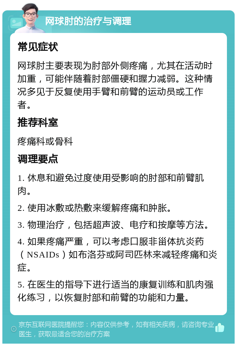 网球肘的治疗与调理 常见症状 网球肘主要表现为肘部外侧疼痛，尤其在活动时加重，可能伴随着肘部僵硬和握力减弱。这种情况多见于反复使用手臂和前臂的运动员或工作者。 推荐科室 疼痛科或骨科 调理要点 1. 休息和避免过度使用受影响的肘部和前臂肌肉。 2. 使用冰敷或热敷来缓解疼痛和肿胀。 3. 物理治疗，包括超声波、电疗和按摩等方法。 4. 如果疼痛严重，可以考虑口服非甾体抗炎药（NSAIDs）如布洛芬或阿司匹林来减轻疼痛和炎症。 5. 在医生的指导下进行适当的康复训练和肌肉强化练习，以恢复肘部和前臂的功能和力量。