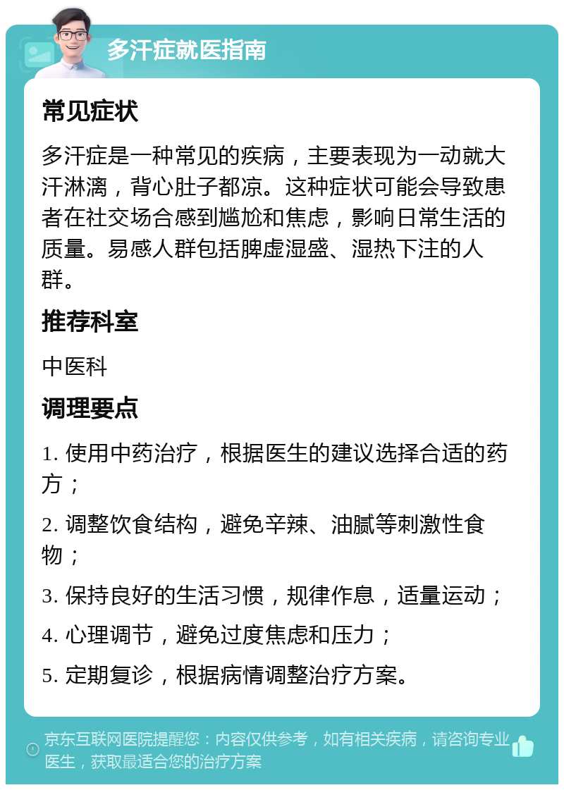 多汗症就医指南 常见症状 多汗症是一种常见的疾病，主要表现为一动就大汗淋漓，背心肚子都凉。这种症状可能会导致患者在社交场合感到尴尬和焦虑，影响日常生活的质量。易感人群包括脾虚湿盛、湿热下注的人群。 推荐科室 中医科 调理要点 1. 使用中药治疗，根据医生的建议选择合适的药方； 2. 调整饮食结构，避免辛辣、油腻等刺激性食物； 3. 保持良好的生活习惯，规律作息，适量运动； 4. 心理调节，避免过度焦虑和压力； 5. 定期复诊，根据病情调整治疗方案。