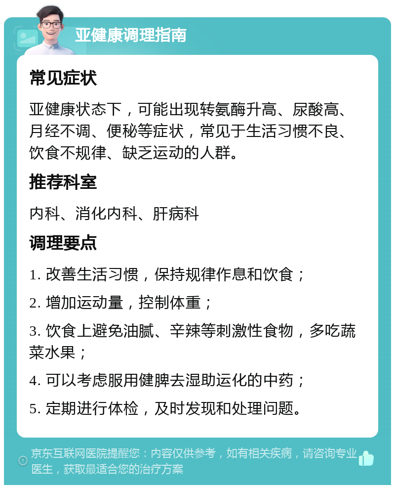 亚健康调理指南 常见症状 亚健康状态下，可能出现转氨酶升高、尿酸高、月经不调、便秘等症状，常见于生活习惯不良、饮食不规律、缺乏运动的人群。 推荐科室 内科、消化内科、肝病科 调理要点 1. 改善生活习惯，保持规律作息和饮食； 2. 增加运动量，控制体重； 3. 饮食上避免油腻、辛辣等刺激性食物，多吃蔬菜水果； 4. 可以考虑服用健脾去湿助运化的中药； 5. 定期进行体检，及时发现和处理问题。