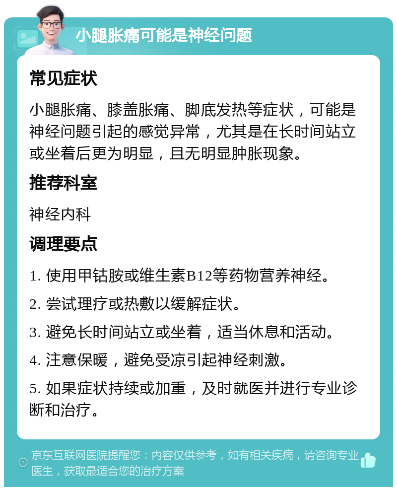 小腿胀痛可能是神经问题 常见症状 小腿胀痛、膝盖胀痛、脚底发热等症状，可能是神经问题引起的感觉异常，尤其是在长时间站立或坐着后更为明显，且无明显肿胀现象。 推荐科室 神经内科 调理要点 1. 使用甲钴胺或维生素B12等药物营养神经。 2. 尝试理疗或热敷以缓解症状。 3. 避免长时间站立或坐着，适当休息和活动。 4. 注意保暖，避免受凉引起神经刺激。 5. 如果症状持续或加重，及时就医并进行专业诊断和治疗。