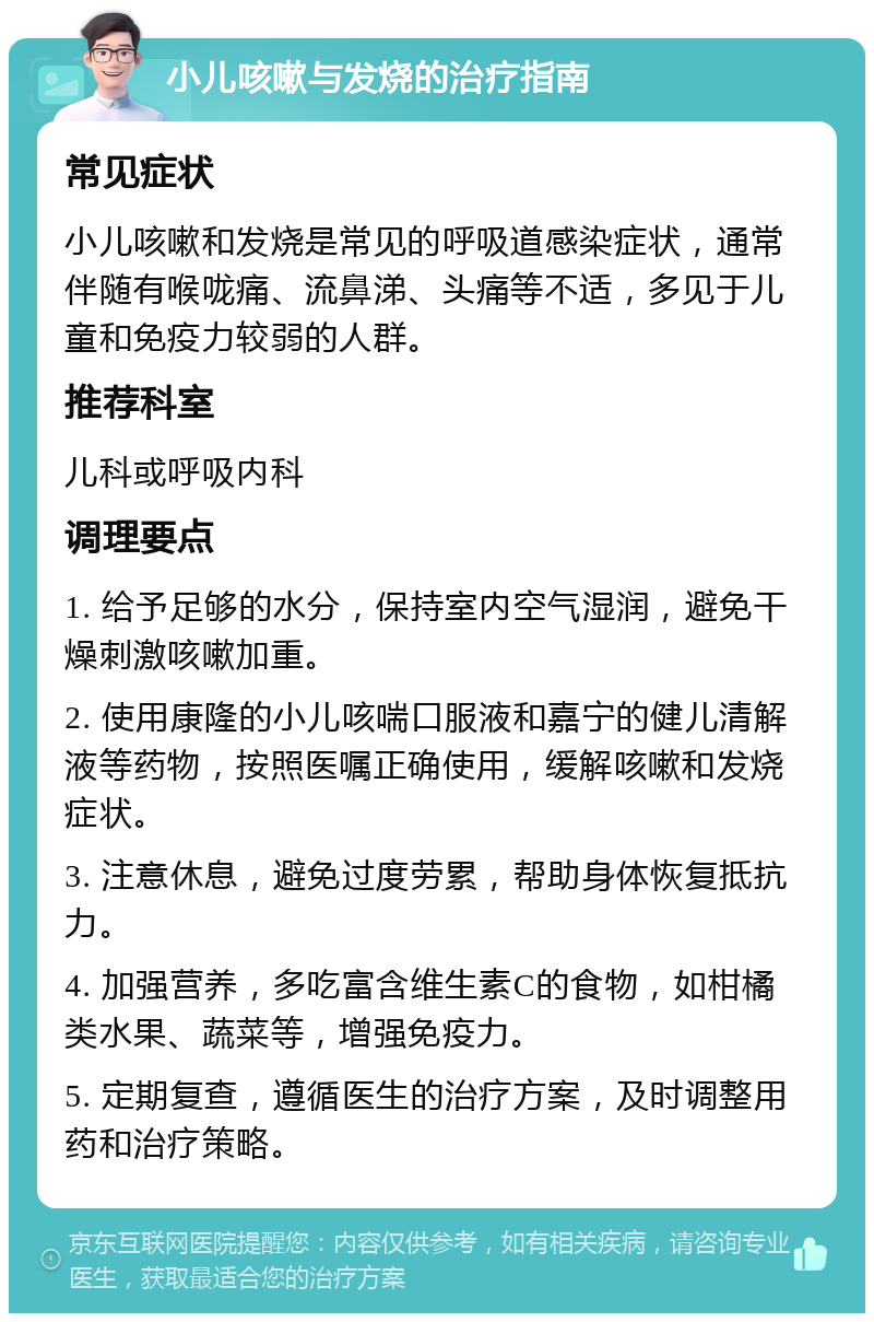 小儿咳嗽与发烧的治疗指南 常见症状 小儿咳嗽和发烧是常见的呼吸道感染症状，通常伴随有喉咙痛、流鼻涕、头痛等不适，多见于儿童和免疫力较弱的人群。 推荐科室 儿科或呼吸内科 调理要点 1. 给予足够的水分，保持室内空气湿润，避免干燥刺激咳嗽加重。 2. 使用康隆的小儿咳喘口服液和嘉宁的健儿清解液等药物，按照医嘱正确使用，缓解咳嗽和发烧症状。 3. 注意休息，避免过度劳累，帮助身体恢复抵抗力。 4. 加强营养，多吃富含维生素C的食物，如柑橘类水果、蔬菜等，增强免疫力。 5. 定期复查，遵循医生的治疗方案，及时调整用药和治疗策略。