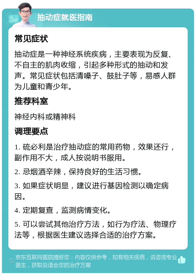 抽动症就医指南 常见症状 抽动症是一种神经系统疾病，主要表现为反复、不自主的肌肉收缩，引起多种形式的抽动和发声。常见症状包括清嗓子、鼓肚子等，易感人群为儿童和青少年。 推荐科室 神经内科或精神科 调理要点 1. 硫必利是治疗抽动症的常用药物，效果还行，副作用不大，成人按说明书服用。 2. 忌烟酒辛辣，保持良好的生活习惯。 3. 如果症状明显，建议进行基因检测以确定病因。 4. 定期复查，监测病情变化。 5. 可以尝试其他治疗方法，如行为疗法、物理疗法等，根据医生建议选择合适的治疗方案。