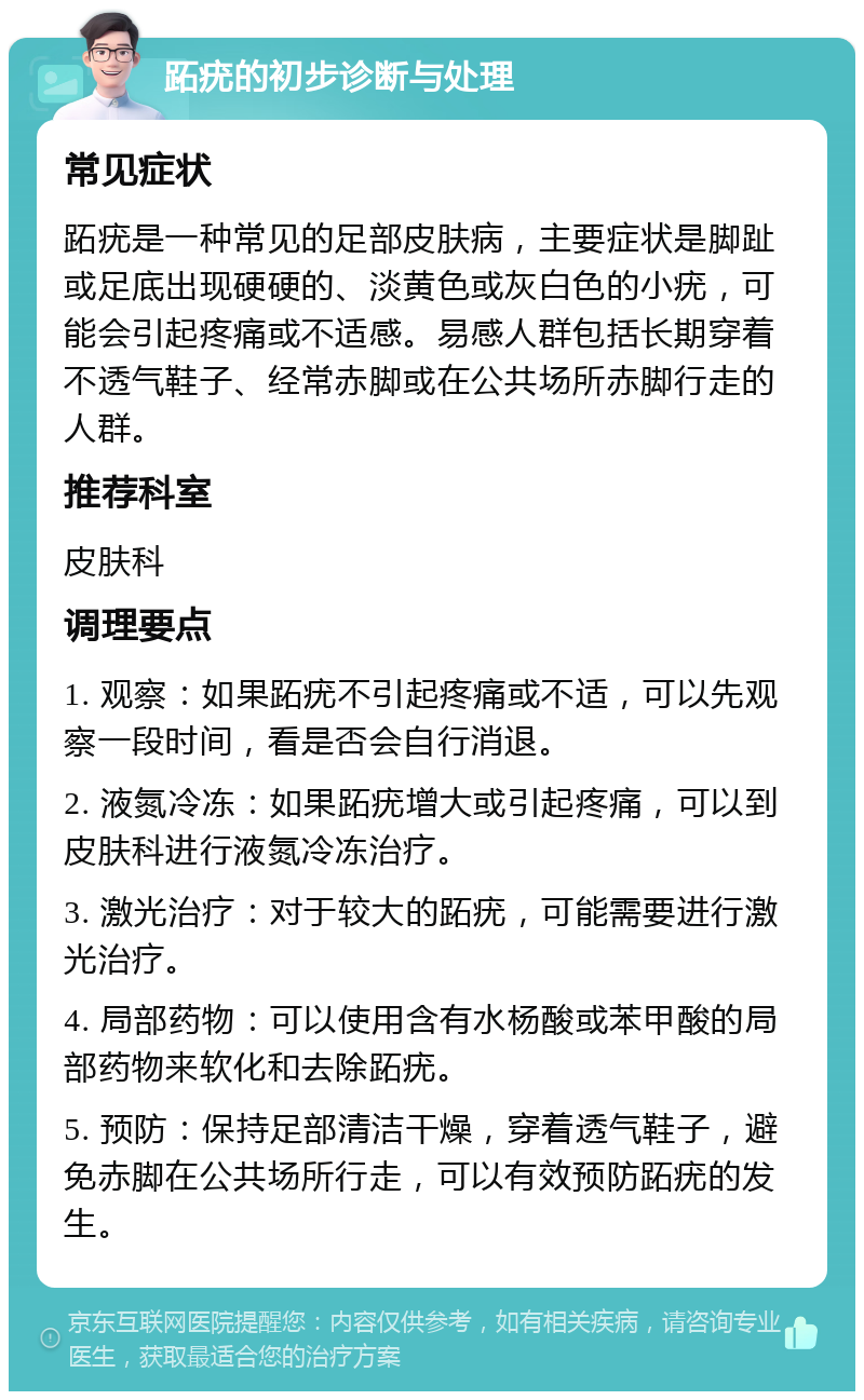 跖疣的初步诊断与处理 常见症状 跖疣是一种常见的足部皮肤病，主要症状是脚趾或足底出现硬硬的、淡黄色或灰白色的小疣，可能会引起疼痛或不适感。易感人群包括长期穿着不透气鞋子、经常赤脚或在公共场所赤脚行走的人群。 推荐科室 皮肤科 调理要点 1. 观察：如果跖疣不引起疼痛或不适，可以先观察一段时间，看是否会自行消退。 2. 液氮冷冻：如果跖疣增大或引起疼痛，可以到皮肤科进行液氮冷冻治疗。 3. 激光治疗：对于较大的跖疣，可能需要进行激光治疗。 4. 局部药物：可以使用含有水杨酸或苯甲酸的局部药物来软化和去除跖疣。 5. 预防：保持足部清洁干燥，穿着透气鞋子，避免赤脚在公共场所行走，可以有效预防跖疣的发生。