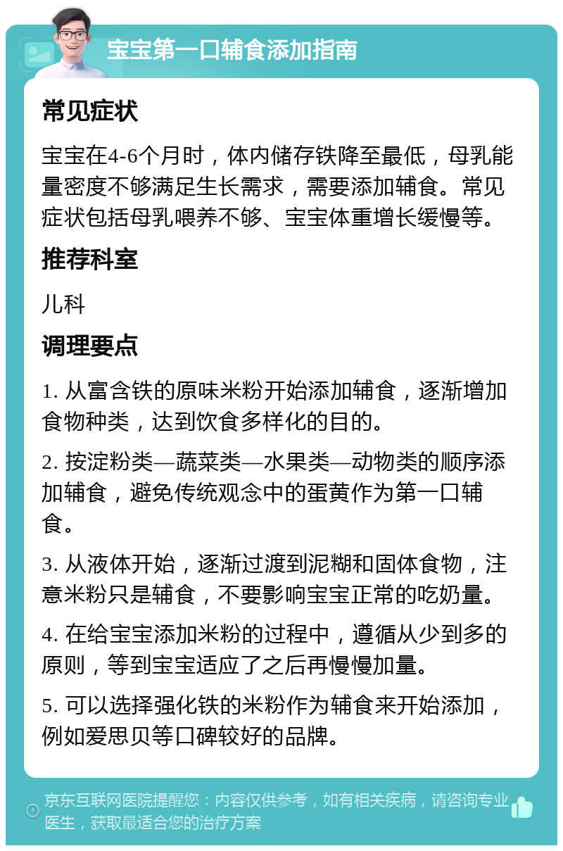 宝宝第一口辅食添加指南 常见症状 宝宝在4-6个月时，体内储存铁降至最低，母乳能量密度不够满足生长需求，需要添加辅食。常见症状包括母乳喂养不够、宝宝体重增长缓慢等。 推荐科室 儿科 调理要点 1. 从富含铁的原味米粉开始添加辅食，逐渐增加食物种类，达到饮食多样化的目的。 2. 按淀粉类—蔬菜类—水果类—动物类的顺序添加辅食，避免传统观念中的蛋黄作为第一口辅食。 3. 从液体开始，逐渐过渡到泥糊和固体食物，注意米粉只是辅食，不要影响宝宝正常的吃奶量。 4. 在给宝宝添加米粉的过程中，遵循从少到多的原则，等到宝宝适应了之后再慢慢加量。 5. 可以选择强化铁的米粉作为辅食来开始添加，例如爱思贝等口碑较好的品牌。