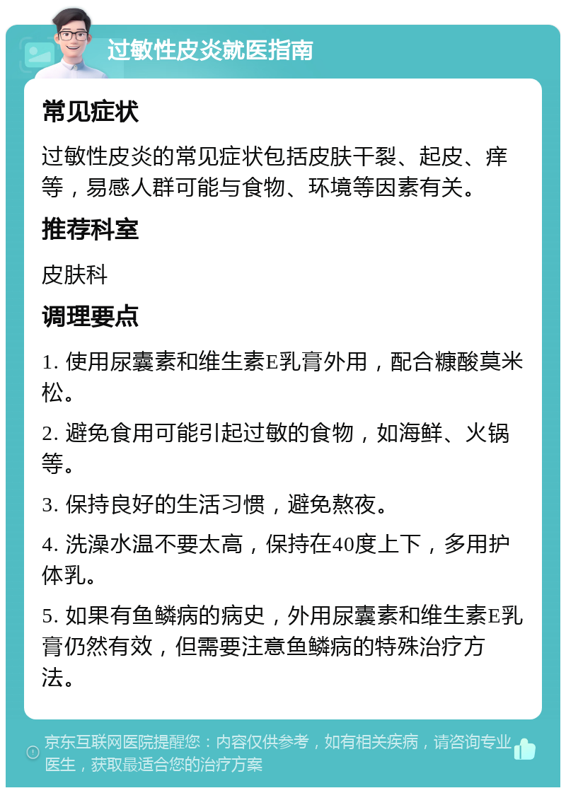 过敏性皮炎就医指南 常见症状 过敏性皮炎的常见症状包括皮肤干裂、起皮、痒等，易感人群可能与食物、环境等因素有关。 推荐科室 皮肤科 调理要点 1. 使用尿囊素和维生素E乳膏外用，配合糠酸莫米松。 2. 避免食用可能引起过敏的食物，如海鲜、火锅等。 3. 保持良好的生活习惯，避免熬夜。 4. 洗澡水温不要太高，保持在40度上下，多用护体乳。 5. 如果有鱼鳞病的病史，外用尿囊素和维生素E乳膏仍然有效，但需要注意鱼鳞病的特殊治疗方法。