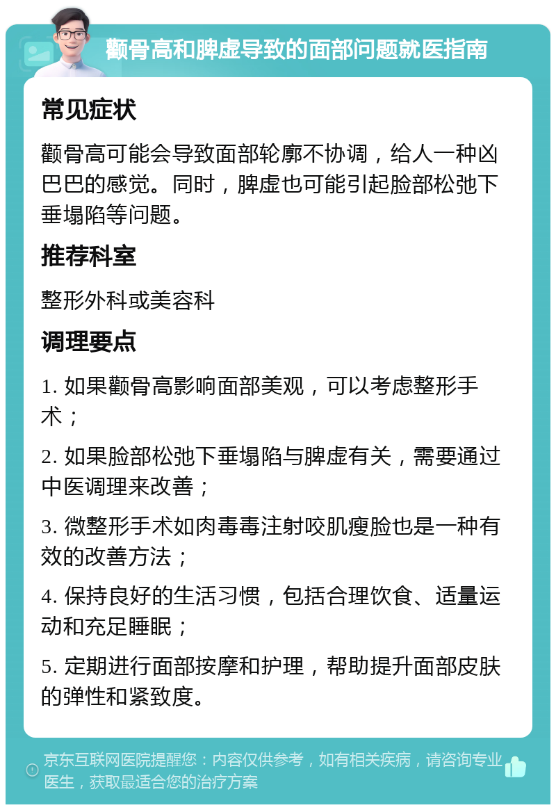 颧骨高和脾虚导致的面部问题就医指南 常见症状 颧骨高可能会导致面部轮廓不协调，给人一种凶巴巴的感觉。同时，脾虚也可能引起脸部松弛下垂塌陷等问题。 推荐科室 整形外科或美容科 调理要点 1. 如果颧骨高影响面部美观，可以考虑整形手术； 2. 如果脸部松弛下垂塌陷与脾虚有关，需要通过中医调理来改善； 3. 微整形手术如肉毒毒注射咬肌瘦脸也是一种有效的改善方法； 4. 保持良好的生活习惯，包括合理饮食、适量运动和充足睡眠； 5. 定期进行面部按摩和护理，帮助提升面部皮肤的弹性和紧致度。