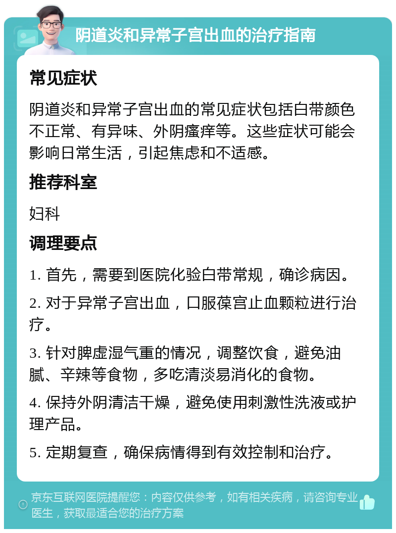 阴道炎和异常子宫出血的治疗指南 常见症状 阴道炎和异常子宫出血的常见症状包括白带颜色不正常、有异味、外阴瘙痒等。这些症状可能会影响日常生活，引起焦虑和不适感。 推荐科室 妇科 调理要点 1. 首先，需要到医院化验白带常规，确诊病因。 2. 对于异常子宫出血，口服葆宫止血颗粒进行治疗。 3. 针对脾虚湿气重的情况，调整饮食，避免油腻、辛辣等食物，多吃清淡易消化的食物。 4. 保持外阴清洁干燥，避免使用刺激性洗液或护理产品。 5. 定期复查，确保病情得到有效控制和治疗。